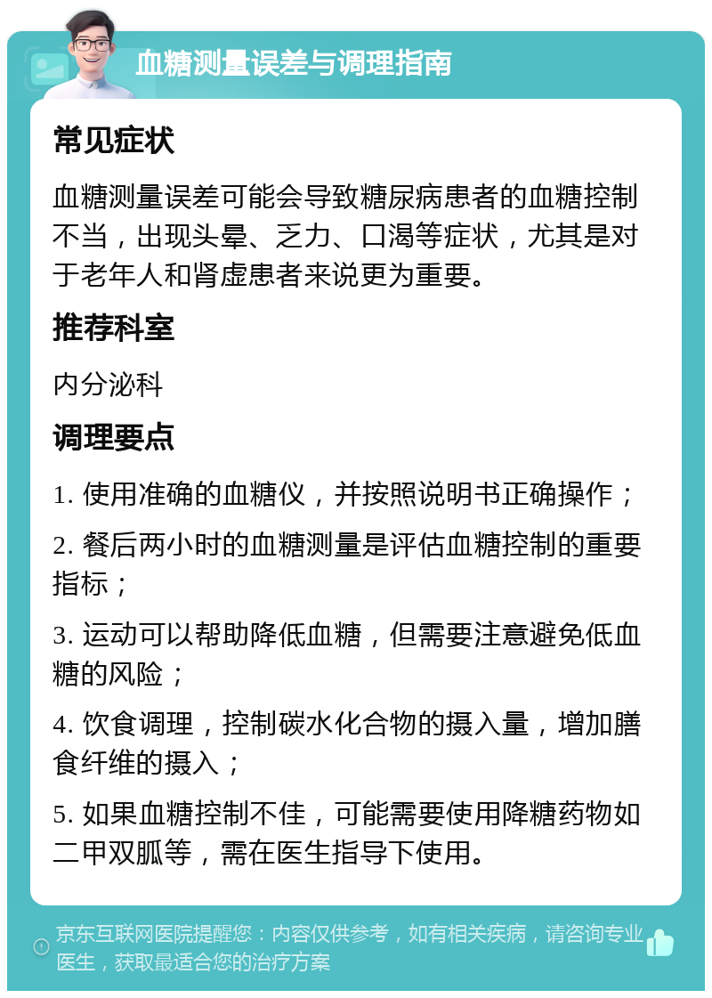 血糖测量误差与调理指南 常见症状 血糖测量误差可能会导致糖尿病患者的血糖控制不当，出现头晕、乏力、口渴等症状，尤其是对于老年人和肾虚患者来说更为重要。 推荐科室 内分泌科 调理要点 1. 使用准确的血糖仪，并按照说明书正确操作； 2. 餐后两小时的血糖测量是评估血糖控制的重要指标； 3. 运动可以帮助降低血糖，但需要注意避免低血糖的风险； 4. 饮食调理，控制碳水化合物的摄入量，增加膳食纤维的摄入； 5. 如果血糖控制不佳，可能需要使用降糖药物如二甲双胍等，需在医生指导下使用。