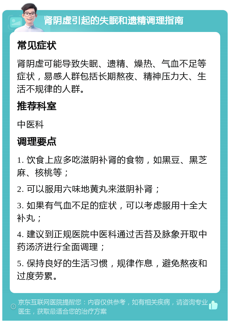 肾阴虚引起的失眠和遗精调理指南 常见症状 肾阴虚可能导致失眠、遗精、燥热、气血不足等症状，易感人群包括长期熬夜、精神压力大、生活不规律的人群。 推荐科室 中医科 调理要点 1. 饮食上应多吃滋阴补肾的食物，如黑豆、黑芝麻、核桃等； 2. 可以服用六味地黄丸来滋阴补肾； 3. 如果有气血不足的症状，可以考虑服用十全大补丸； 4. 建议到正规医院中医科通过舌苔及脉象开取中药汤济进行全面调理； 5. 保持良好的生活习惯，规律作息，避免熬夜和过度劳累。