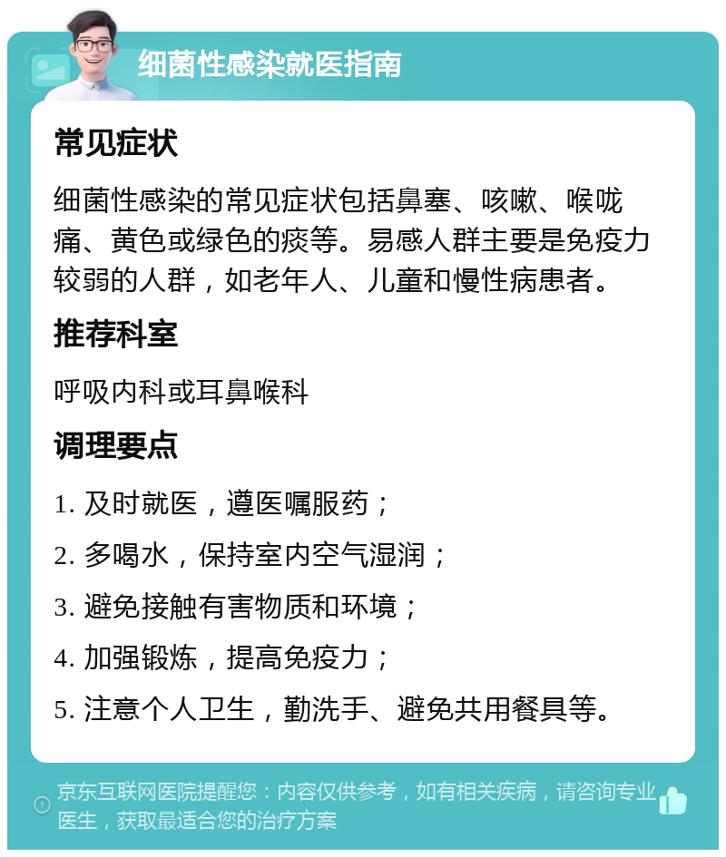 细菌性感染就医指南 常见症状 细菌性感染的常见症状包括鼻塞、咳嗽、喉咙痛、黄色或绿色的痰等。易感人群主要是免疫力较弱的人群，如老年人、儿童和慢性病患者。 推荐科室 呼吸内科或耳鼻喉科 调理要点 1. 及时就医，遵医嘱服药； 2. 多喝水，保持室内空气湿润； 3. 避免接触有害物质和环境； 4. 加强锻炼，提高免疫力； 5. 注意个人卫生，勤洗手、避免共用餐具等。