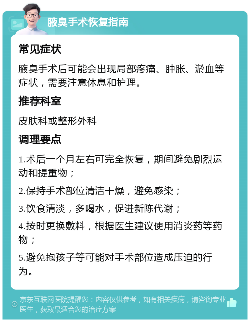 腋臭手术恢复指南 常见症状 腋臭手术后可能会出现局部疼痛、肿胀、淤血等症状，需要注意休息和护理。 推荐科室 皮肤科或整形外科 调理要点 1.术后一个月左右可完全恢复，期间避免剧烈运动和提重物； 2.保持手术部位清洁干燥，避免感染； 3.饮食清淡，多喝水，促进新陈代谢； 4.按时更换敷料，根据医生建议使用消炎药等药物； 5.避免抱孩子等可能对手术部位造成压迫的行为。