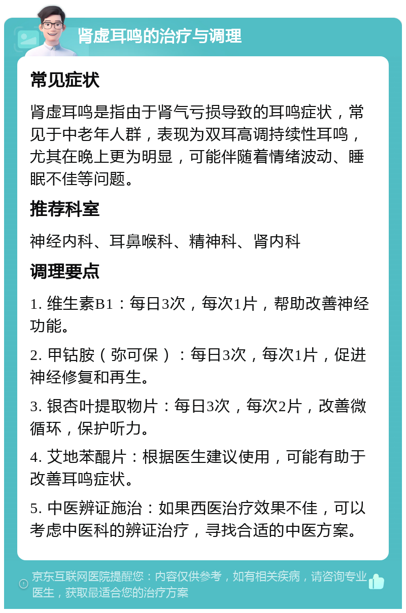 肾虚耳鸣的治疗与调理 常见症状 肾虚耳鸣是指由于肾气亏损导致的耳鸣症状，常见于中老年人群，表现为双耳高调持续性耳鸣，尤其在晚上更为明显，可能伴随着情绪波动、睡眠不佳等问题。 推荐科室 神经内科、耳鼻喉科、精神科、肾内科 调理要点 1. 维生素B1：每日3次，每次1片，帮助改善神经功能。 2. 甲钴胺（弥可保）：每日3次，每次1片，促进神经修复和再生。 3. 银杏叶提取物片：每日3次，每次2片，改善微循环，保护听力。 4. 艾地苯醌片：根据医生建议使用，可能有助于改善耳鸣症状。 5. 中医辨证施治：如果西医治疗效果不佳，可以考虑中医科的辨证治疗，寻找合适的中医方案。