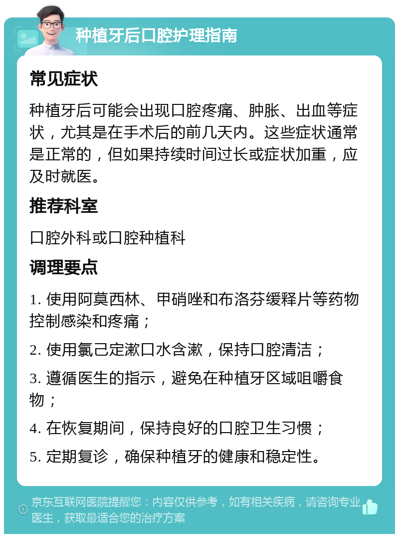 种植牙后口腔护理指南 常见症状 种植牙后可能会出现口腔疼痛、肿胀、出血等症状，尤其是在手术后的前几天内。这些症状通常是正常的，但如果持续时间过长或症状加重，应及时就医。 推荐科室 口腔外科或口腔种植科 调理要点 1. 使用阿莫西林、甲硝唑和布洛芬缓释片等药物控制感染和疼痛； 2. 使用氯己定漱口水含漱，保持口腔清洁； 3. 遵循医生的指示，避免在种植牙区域咀嚼食物； 4. 在恢复期间，保持良好的口腔卫生习惯； 5. 定期复诊，确保种植牙的健康和稳定性。