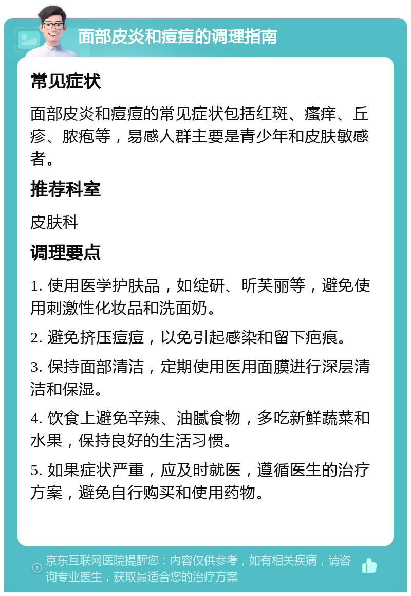 面部皮炎和痘痘的调理指南 常见症状 面部皮炎和痘痘的常见症状包括红斑、瘙痒、丘疹、脓疱等，易感人群主要是青少年和皮肤敏感者。 推荐科室 皮肤科 调理要点 1. 使用医学护肤品，如绽研、昕芙丽等，避免使用刺激性化妆品和洗面奶。 2. 避免挤压痘痘，以免引起感染和留下疤痕。 3. 保持面部清洁，定期使用医用面膜进行深层清洁和保湿。 4. 饮食上避免辛辣、油腻食物，多吃新鲜蔬菜和水果，保持良好的生活习惯。 5. 如果症状严重，应及时就医，遵循医生的治疗方案，避免自行购买和使用药物。