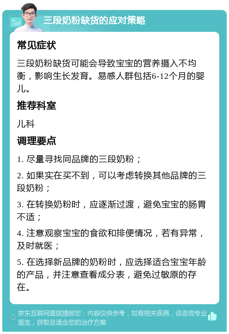 三段奶粉缺货的应对策略 常见症状 三段奶粉缺货可能会导致宝宝的营养摄入不均衡，影响生长发育。易感人群包括6-12个月的婴儿。 推荐科室 儿科 调理要点 1. 尽量寻找同品牌的三段奶粉； 2. 如果实在买不到，可以考虑转换其他品牌的三段奶粉； 3. 在转换奶粉时，应逐渐过渡，避免宝宝的肠胃不适； 4. 注意观察宝宝的食欲和排便情况，若有异常，及时就医； 5. 在选择新品牌的奶粉时，应选择适合宝宝年龄的产品，并注意查看成分表，避免过敏原的存在。