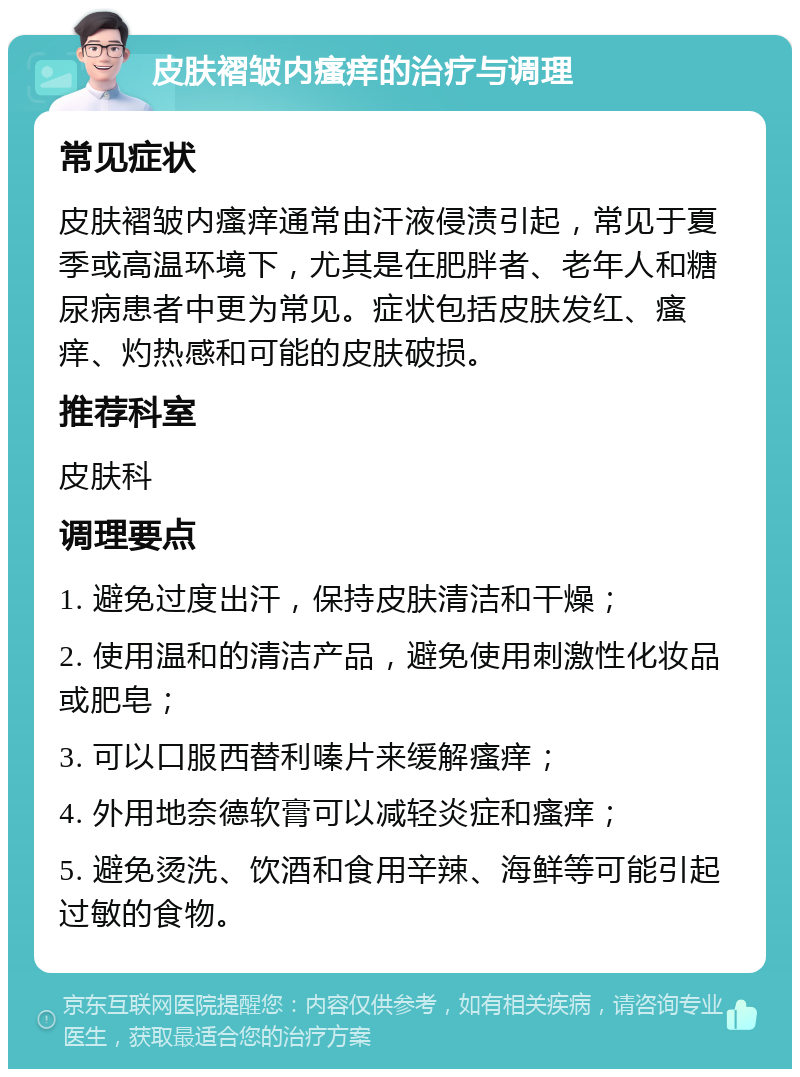 皮肤褶皱内瘙痒的治疗与调理 常见症状 皮肤褶皱内瘙痒通常由汗液侵渍引起，常见于夏季或高温环境下，尤其是在肥胖者、老年人和糖尿病患者中更为常见。症状包括皮肤发红、瘙痒、灼热感和可能的皮肤破损。 推荐科室 皮肤科 调理要点 1. 避免过度出汗，保持皮肤清洁和干燥； 2. 使用温和的清洁产品，避免使用刺激性化妆品或肥皂； 3. 可以口服西替利嗪片来缓解瘙痒； 4. 外用地奈德软膏可以减轻炎症和瘙痒； 5. 避免烫洗、饮酒和食用辛辣、海鲜等可能引起过敏的食物。