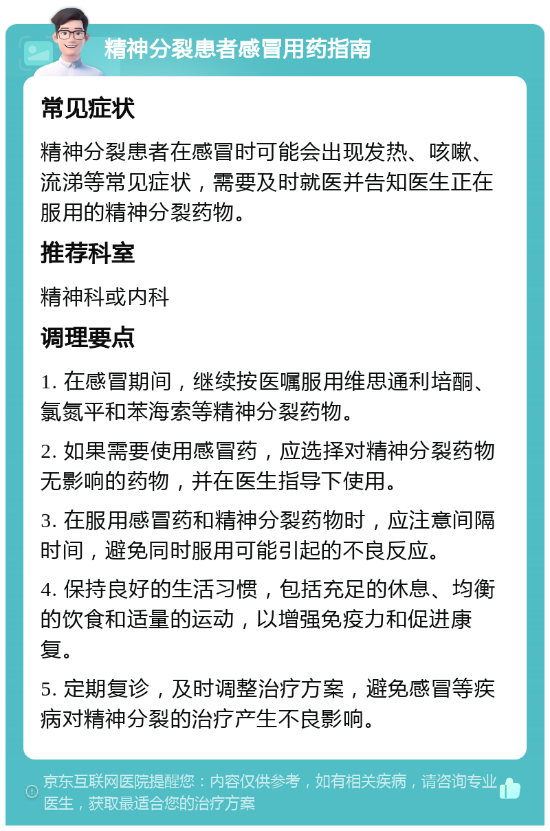 精神分裂患者感冒用药指南 常见症状 精神分裂患者在感冒时可能会出现发热、咳嗽、流涕等常见症状，需要及时就医并告知医生正在服用的精神分裂药物。 推荐科室 精神科或内科 调理要点 1. 在感冒期间，继续按医嘱服用维思通利培酮、氯氮平和苯海索等精神分裂药物。 2. 如果需要使用感冒药，应选择对精神分裂药物无影响的药物，并在医生指导下使用。 3. 在服用感冒药和精神分裂药物时，应注意间隔时间，避免同时服用可能引起的不良反应。 4. 保持良好的生活习惯，包括充足的休息、均衡的饮食和适量的运动，以增强免疫力和促进康复。 5. 定期复诊，及时调整治疗方案，避免感冒等疾病对精神分裂的治疗产生不良影响。