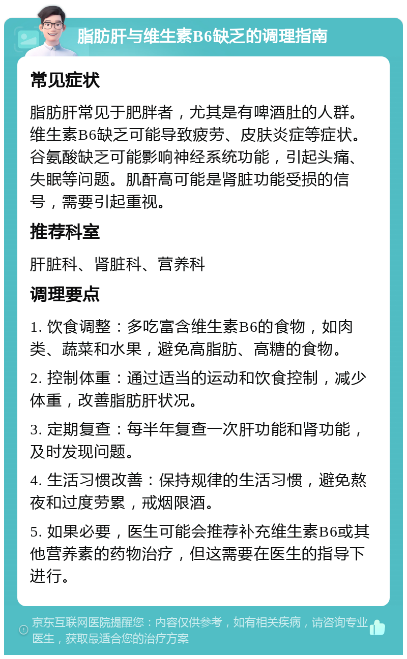 脂肪肝与维生素B6缺乏的调理指南 常见症状 脂肪肝常见于肥胖者，尤其是有啤酒肚的人群。维生素B6缺乏可能导致疲劳、皮肤炎症等症状。谷氨酸缺乏可能影响神经系统功能，引起头痛、失眠等问题。肌酐高可能是肾脏功能受损的信号，需要引起重视。 推荐科室 肝脏科、肾脏科、营养科 调理要点 1. 饮食调整：多吃富含维生素B6的食物，如肉类、蔬菜和水果，避免高脂肪、高糖的食物。 2. 控制体重：通过适当的运动和饮食控制，减少体重，改善脂肪肝状况。 3. 定期复查：每半年复查一次肝功能和肾功能，及时发现问题。 4. 生活习惯改善：保持规律的生活习惯，避免熬夜和过度劳累，戒烟限酒。 5. 如果必要，医生可能会推荐补充维生素B6或其他营养素的药物治疗，但这需要在医生的指导下进行。