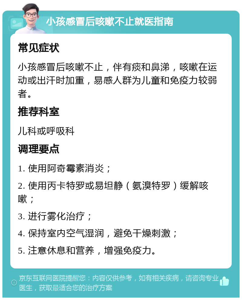 小孩感冒后咳嗽不止就医指南 常见症状 小孩感冒后咳嗽不止，伴有痰和鼻涕，咳嗽在运动或出汗时加重，易感人群为儿童和免疫力较弱者。 推荐科室 儿科或呼吸科 调理要点 1. 使用阿奇霉素消炎； 2. 使用丙卡特罗或易坦静（氨溴特罗）缓解咳嗽； 3. 进行雾化治疗； 4. 保持室内空气湿润，避免干燥刺激； 5. 注意休息和营养，增强免疫力。