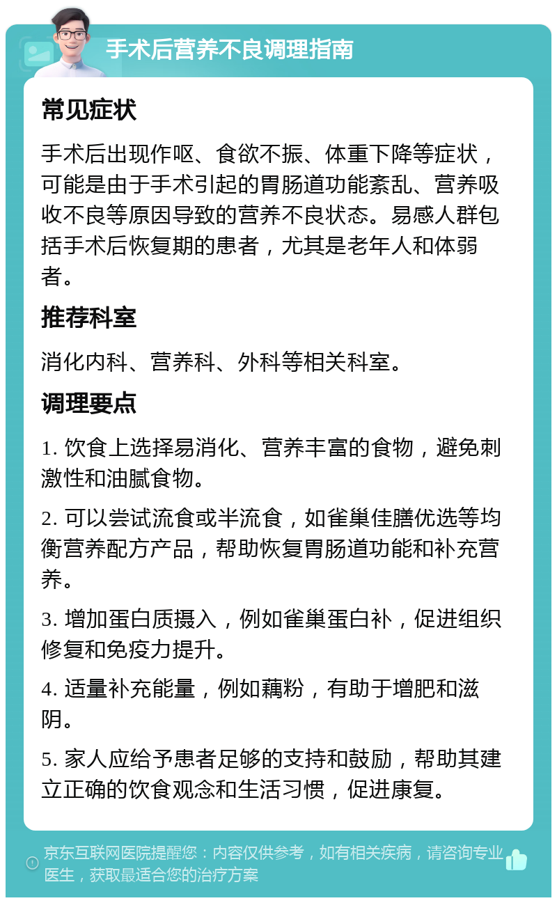 手术后营养不良调理指南 常见症状 手术后出现作呕、食欲不振、体重下降等症状，可能是由于手术引起的胃肠道功能紊乱、营养吸收不良等原因导致的营养不良状态。易感人群包括手术后恢复期的患者，尤其是老年人和体弱者。 推荐科室 消化内科、营养科、外科等相关科室。 调理要点 1. 饮食上选择易消化、营养丰富的食物，避免刺激性和油腻食物。 2. 可以尝试流食或半流食，如雀巢佳膳优选等均衡营养配方产品，帮助恢复胃肠道功能和补充营养。 3. 增加蛋白质摄入，例如雀巢蛋白补，促进组织修复和免疫力提升。 4. 适量补充能量，例如藕粉，有助于增肥和滋阴。 5. 家人应给予患者足够的支持和鼓励，帮助其建立正确的饮食观念和生活习惯，促进康复。