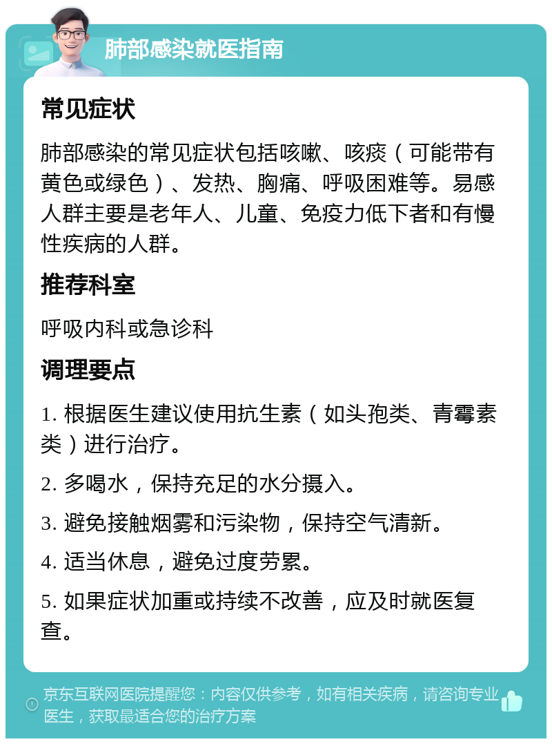 肺部感染就医指南 常见症状 肺部感染的常见症状包括咳嗽、咳痰（可能带有黄色或绿色）、发热、胸痛、呼吸困难等。易感人群主要是老年人、儿童、免疫力低下者和有慢性疾病的人群。 推荐科室 呼吸内科或急诊科 调理要点 1. 根据医生建议使用抗生素（如头孢类、青霉素类）进行治疗。 2. 多喝水，保持充足的水分摄入。 3. 避免接触烟雾和污染物，保持空气清新。 4. 适当休息，避免过度劳累。 5. 如果症状加重或持续不改善，应及时就医复查。