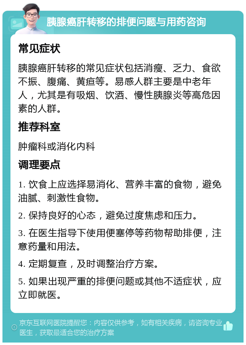 胰腺癌肝转移的排便问题与用药咨询 常见症状 胰腺癌肝转移的常见症状包括消瘦、乏力、食欲不振、腹痛、黄疸等。易感人群主要是中老年人，尤其是有吸烟、饮酒、慢性胰腺炎等高危因素的人群。 推荐科室 肿瘤科或消化内科 调理要点 1. 饮食上应选择易消化、营养丰富的食物，避免油腻、刺激性食物。 2. 保持良好的心态，避免过度焦虑和压力。 3. 在医生指导下使用便塞停等药物帮助排便，注意药量和用法。 4. 定期复查，及时调整治疗方案。 5. 如果出现严重的排便问题或其他不适症状，应立即就医。