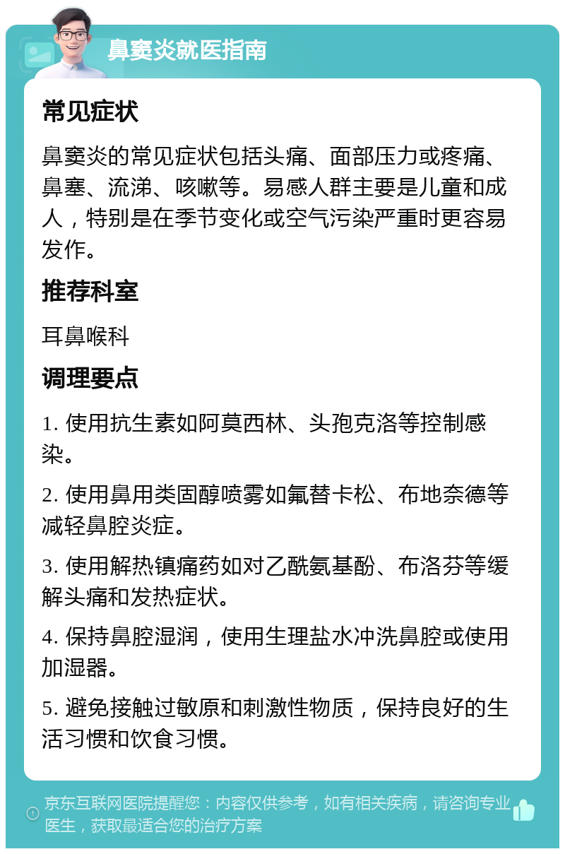 鼻窦炎就医指南 常见症状 鼻窦炎的常见症状包括头痛、面部压力或疼痛、鼻塞、流涕、咳嗽等。易感人群主要是儿童和成人，特别是在季节变化或空气污染严重时更容易发作。 推荐科室 耳鼻喉科 调理要点 1. 使用抗生素如阿莫西林、头孢克洛等控制感染。 2. 使用鼻用类固醇喷雾如氟替卡松、布地奈德等减轻鼻腔炎症。 3. 使用解热镇痛药如对乙酰氨基酚、布洛芬等缓解头痛和发热症状。 4. 保持鼻腔湿润，使用生理盐水冲洗鼻腔或使用加湿器。 5. 避免接触过敏原和刺激性物质，保持良好的生活习惯和饮食习惯。