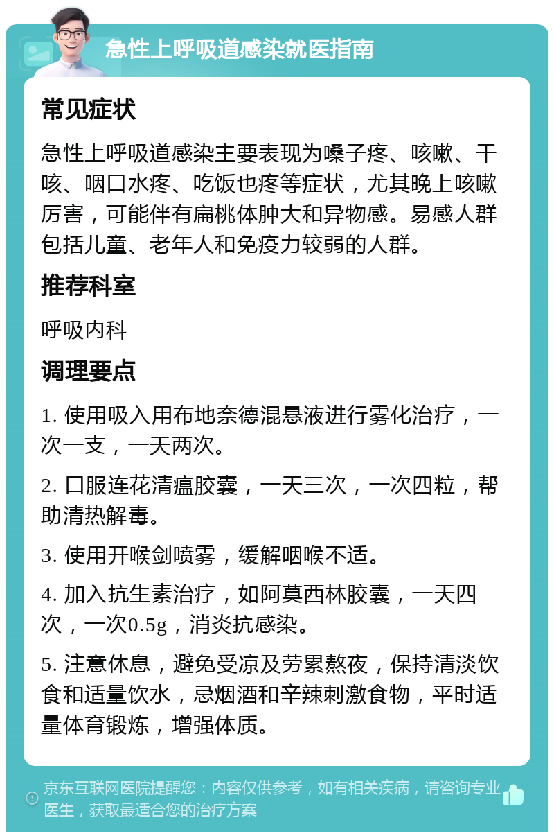 急性上呼吸道感染就医指南 常见症状 急性上呼吸道感染主要表现为嗓子疼、咳嗽、干咳、咽口水疼、吃饭也疼等症状，尤其晚上咳嗽厉害，可能伴有扁桃体肿大和异物感。易感人群包括儿童、老年人和免疫力较弱的人群。 推荐科室 呼吸内科 调理要点 1. 使用吸入用布地奈德混悬液进行雾化治疗，一次一支，一天两次。 2. 口服连花清瘟胶囊，一天三次，一次四粒，帮助清热解毒。 3. 使用开喉剑喷雾，缓解咽喉不适。 4. 加入抗生素治疗，如阿莫西林胶囊，一天四次，一次0.5g，消炎抗感染。 5. 注意休息，避免受凉及劳累熬夜，保持清淡饮食和适量饮水，忌烟酒和辛辣刺激食物，平时适量体育锻炼，增强体质。