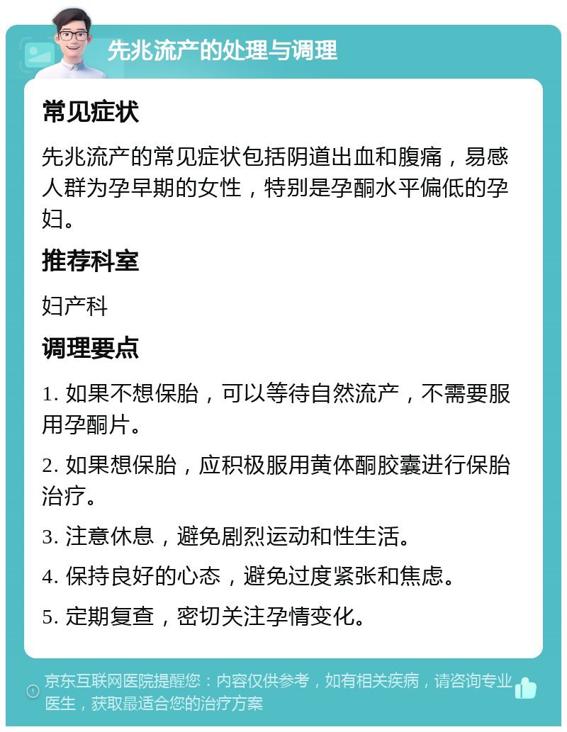 先兆流产的处理与调理 常见症状 先兆流产的常见症状包括阴道出血和腹痛，易感人群为孕早期的女性，特别是孕酮水平偏低的孕妇。 推荐科室 妇产科 调理要点 1. 如果不想保胎，可以等待自然流产，不需要服用孕酮片。 2. 如果想保胎，应积极服用黄体酮胶囊进行保胎治疗。 3. 注意休息，避免剧烈运动和性生活。 4. 保持良好的心态，避免过度紧张和焦虑。 5. 定期复查，密切关注孕情变化。