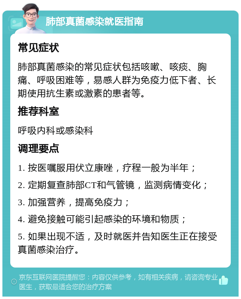 肺部真菌感染就医指南 常见症状 肺部真菌感染的常见症状包括咳嗽、咳痰、胸痛、呼吸困难等，易感人群为免疫力低下者、长期使用抗生素或激素的患者等。 推荐科室 呼吸内科或感染科 调理要点 1. 按医嘱服用伏立康唑，疗程一般为半年； 2. 定期复查肺部CT和气管镜，监测病情变化； 3. 加强营养，提高免疫力； 4. 避免接触可能引起感染的环境和物质； 5. 如果出现不适，及时就医并告知医生正在接受真菌感染治疗。