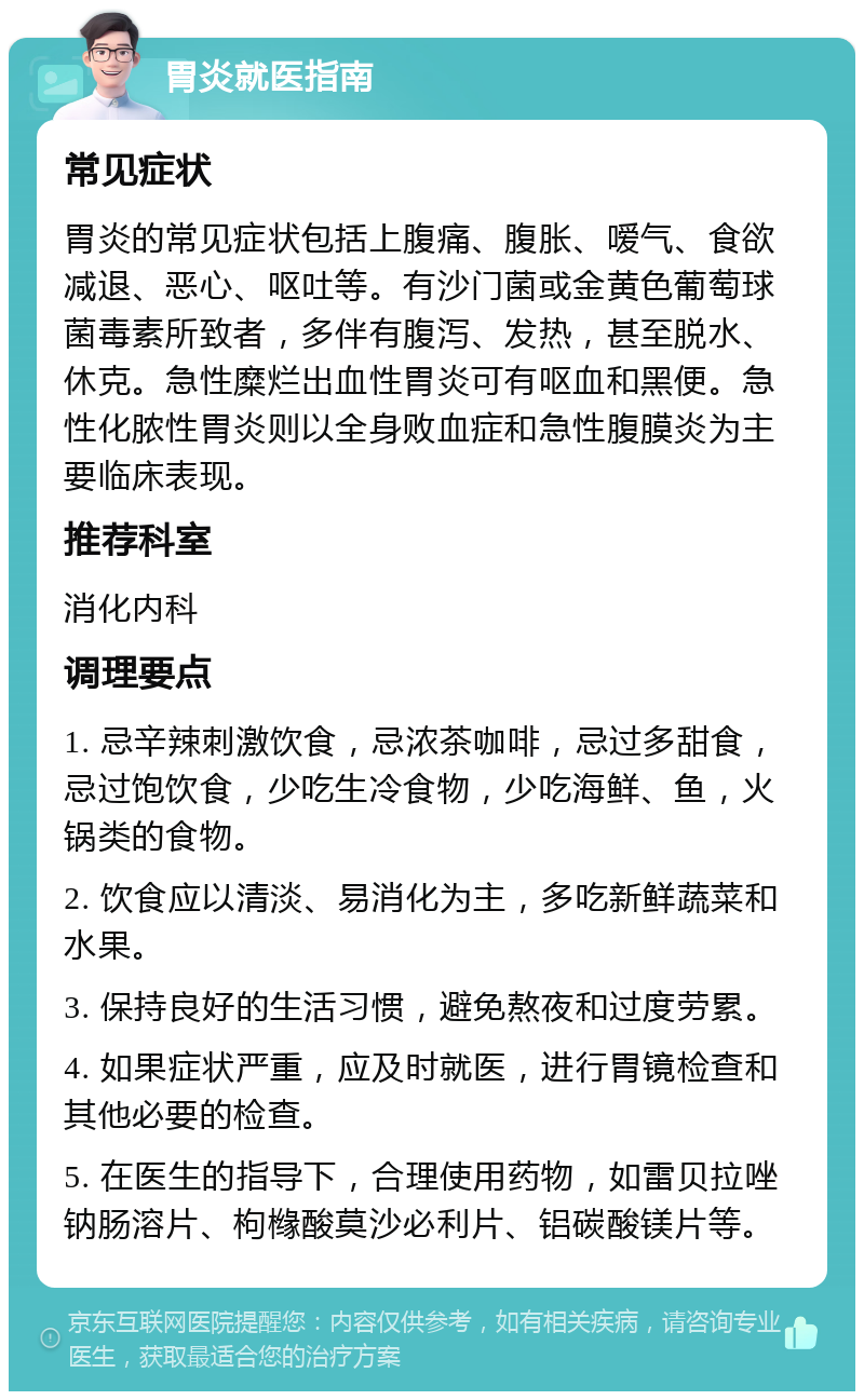 胃炎就医指南 常见症状 胃炎的常见症状包括上腹痛、腹胀、嗳气、食欲减退、恶心、呕吐等。有沙门菌或金黄色葡萄球菌毒素所致者，多伴有腹泻、发热，甚至脱水、休克。急性糜烂出血性胃炎可有呕血和黑便。急性化脓性胃炎则以全身败血症和急性腹膜炎为主要临床表现。 推荐科室 消化内科 调理要点 1. 忌辛辣刺激饮食，忌浓茶咖啡，忌过多甜食，忌过饱饮食，少吃生冷食物，少吃海鲜、鱼，火锅类的食物。 2. 饮食应以清淡、易消化为主，多吃新鲜蔬菜和水果。 3. 保持良好的生活习惯，避免熬夜和过度劳累。 4. 如果症状严重，应及时就医，进行胃镜检查和其他必要的检查。 5. 在医生的指导下，合理使用药物，如雷贝拉唑钠肠溶片、枸橼酸莫沙必利片、铝碳酸镁片等。