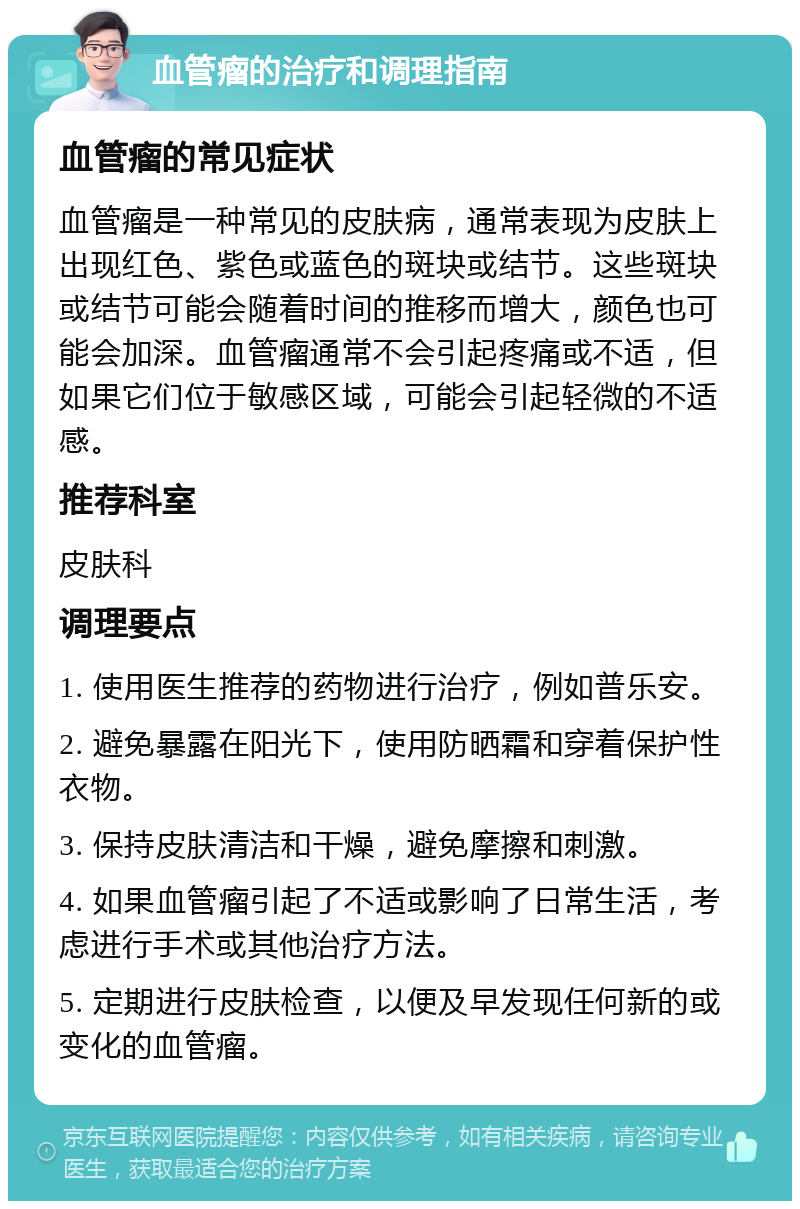 血管瘤的治疗和调理指南 血管瘤的常见症状 血管瘤是一种常见的皮肤病，通常表现为皮肤上出现红色、紫色或蓝色的斑块或结节。这些斑块或结节可能会随着时间的推移而增大，颜色也可能会加深。血管瘤通常不会引起疼痛或不适，但如果它们位于敏感区域，可能会引起轻微的不适感。 推荐科室 皮肤科 调理要点 1. 使用医生推荐的药物进行治疗，例如普乐安。 2. 避免暴露在阳光下，使用防晒霜和穿着保护性衣物。 3. 保持皮肤清洁和干燥，避免摩擦和刺激。 4. 如果血管瘤引起了不适或影响了日常生活，考虑进行手术或其他治疗方法。 5. 定期进行皮肤检查，以便及早发现任何新的或变化的血管瘤。