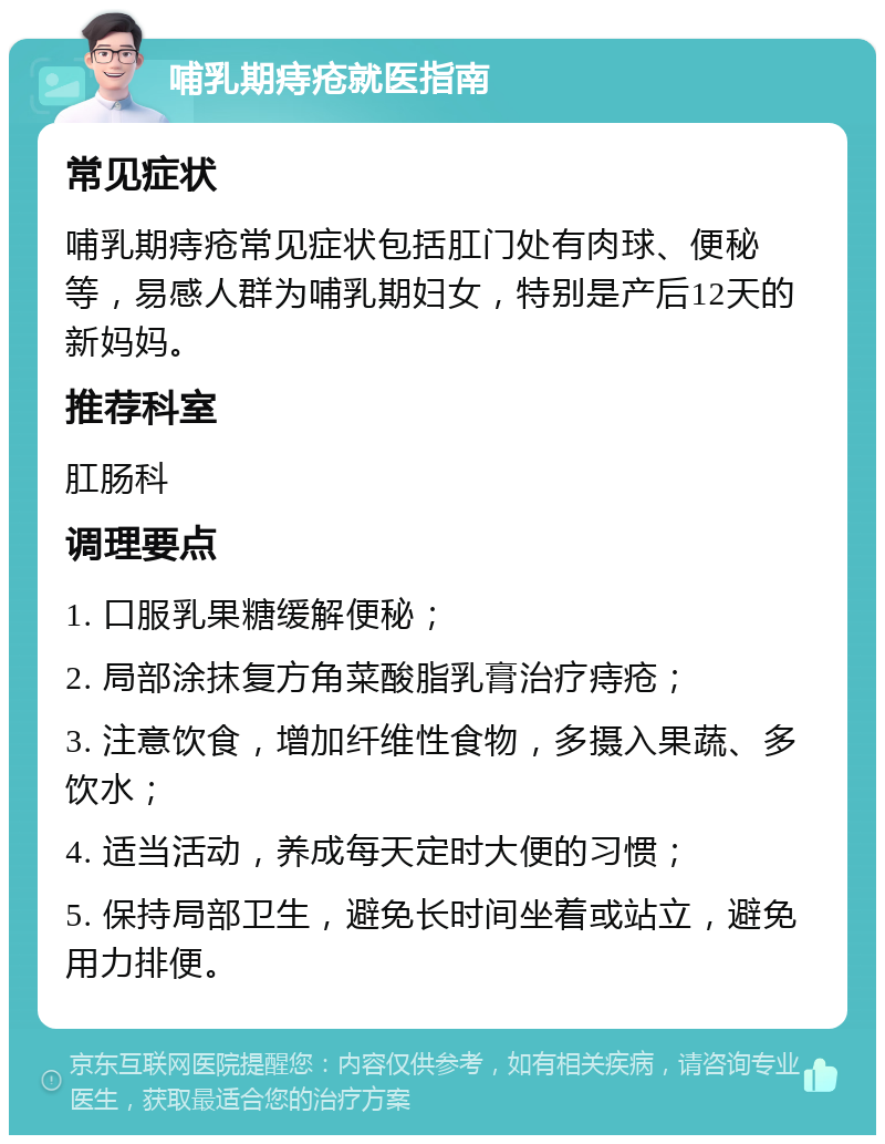 哺乳期痔疮就医指南 常见症状 哺乳期痔疮常见症状包括肛门处有肉球、便秘等，易感人群为哺乳期妇女，特别是产后12天的新妈妈。 推荐科室 肛肠科 调理要点 1. 口服乳果糖缓解便秘； 2. 局部涂抹复方角菜酸脂乳膏治疗痔疮； 3. 注意饮食，增加纤维性食物，多摄入果蔬、多饮水； 4. 适当活动，养成每天定时大便的习惯； 5. 保持局部卫生，避免长时间坐着或站立，避免用力排便。