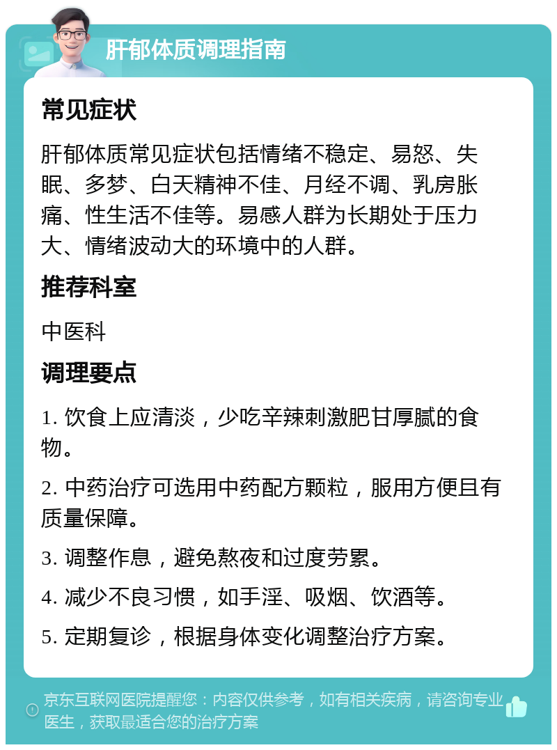 肝郁体质调理指南 常见症状 肝郁体质常见症状包括情绪不稳定、易怒、失眠、多梦、白天精神不佳、月经不调、乳房胀痛、性生活不佳等。易感人群为长期处于压力大、情绪波动大的环境中的人群。 推荐科室 中医科 调理要点 1. 饮食上应清淡，少吃辛辣刺激肥甘厚腻的食物。 2. 中药治疗可选用中药配方颗粒，服用方便且有质量保障。 3. 调整作息，避免熬夜和过度劳累。 4. 减少不良习惯，如手淫、吸烟、饮酒等。 5. 定期复诊，根据身体变化调整治疗方案。