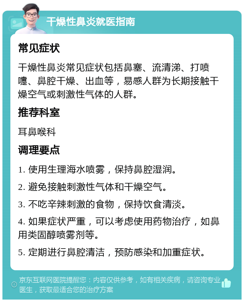 干燥性鼻炎就医指南 常见症状 干燥性鼻炎常见症状包括鼻塞、流清涕、打喷嚏、鼻腔干燥、出血等，易感人群为长期接触干燥空气或刺激性气体的人群。 推荐科室 耳鼻喉科 调理要点 1. 使用生理海水喷雾，保持鼻腔湿润。 2. 避免接触刺激性气体和干燥空气。 3. 不吃辛辣刺激的食物，保持饮食清淡。 4. 如果症状严重，可以考虑使用药物治疗，如鼻用类固醇喷雾剂等。 5. 定期进行鼻腔清洁，预防感染和加重症状。