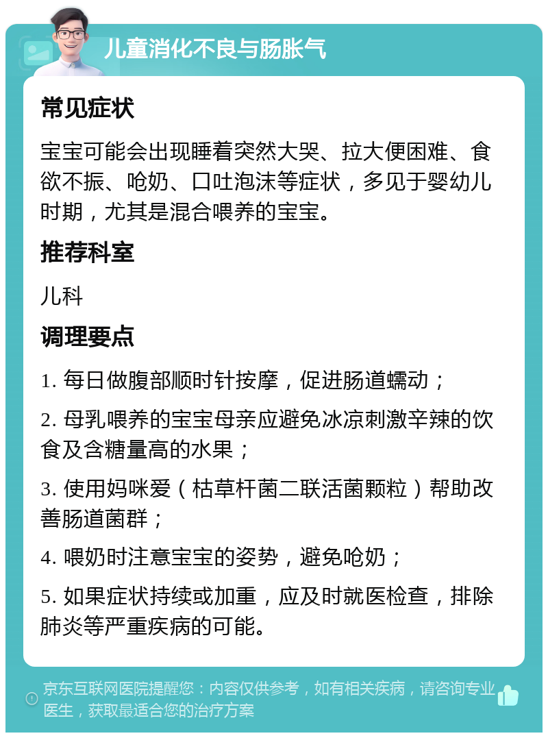 儿童消化不良与肠胀气 常见症状 宝宝可能会出现睡着突然大哭、拉大便困难、食欲不振、呛奶、口吐泡沫等症状，多见于婴幼儿时期，尤其是混合喂养的宝宝。 推荐科室 儿科 调理要点 1. 每日做腹部顺时针按摩，促进肠道蠕动； 2. 母乳喂养的宝宝母亲应避免冰凉刺激辛辣的饮食及含糖量高的水果； 3. 使用妈咪爱（枯草杆菌二联活菌颗粒）帮助改善肠道菌群； 4. 喂奶时注意宝宝的姿势，避免呛奶； 5. 如果症状持续或加重，应及时就医检查，排除肺炎等严重疾病的可能。