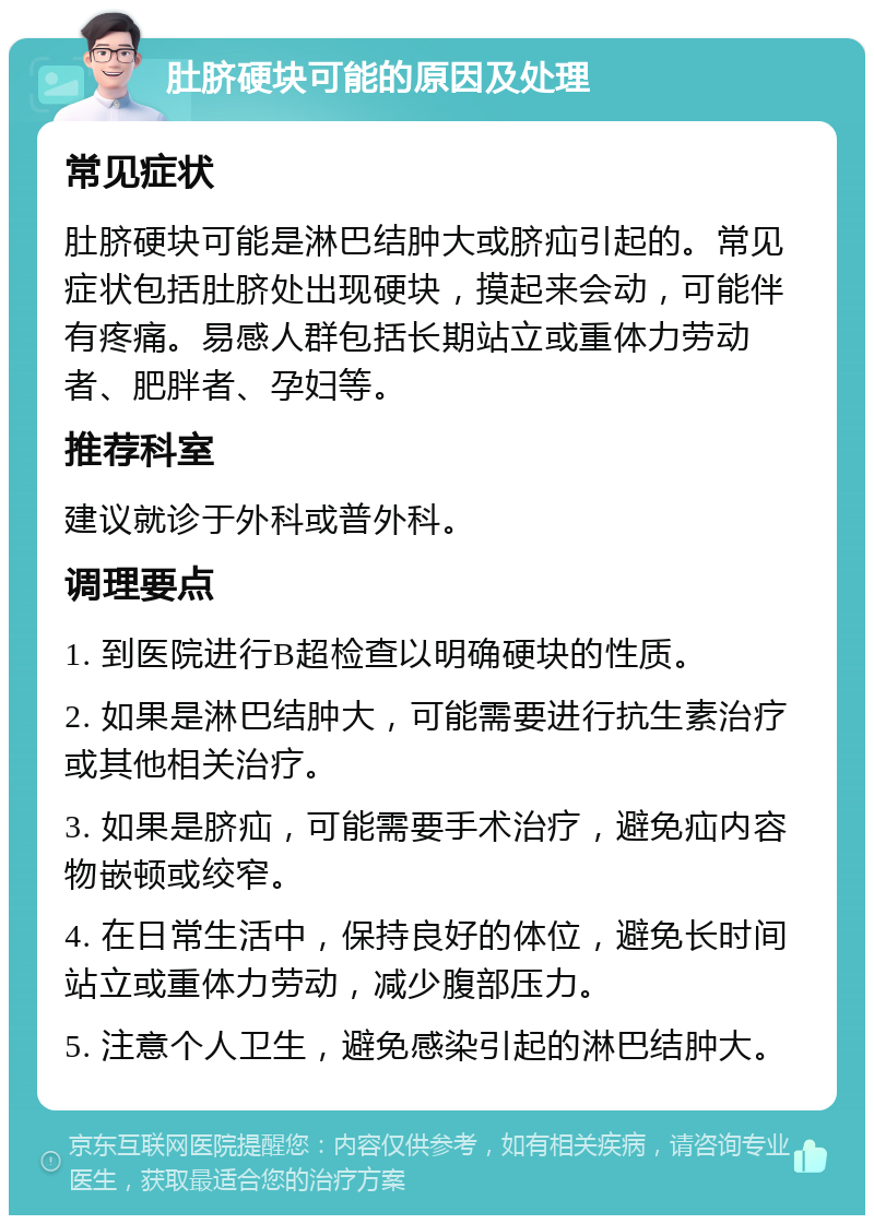 肚脐硬块可能的原因及处理 常见症状 肚脐硬块可能是淋巴结肿大或脐疝引起的。常见症状包括肚脐处出现硬块，摸起来会动，可能伴有疼痛。易感人群包括长期站立或重体力劳动者、肥胖者、孕妇等。 推荐科室 建议就诊于外科或普外科。 调理要点 1. 到医院进行B超检查以明确硬块的性质。 2. 如果是淋巴结肿大，可能需要进行抗生素治疗或其他相关治疗。 3. 如果是脐疝，可能需要手术治疗，避免疝内容物嵌顿或绞窄。 4. 在日常生活中，保持良好的体位，避免长时间站立或重体力劳动，减少腹部压力。 5. 注意个人卫生，避免感染引起的淋巴结肿大。