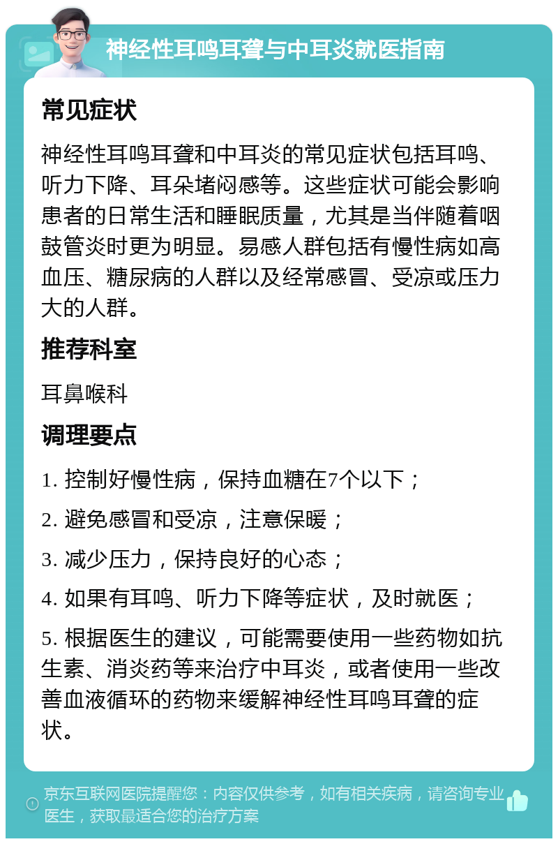 神经性耳鸣耳聋与中耳炎就医指南 常见症状 神经性耳鸣耳聋和中耳炎的常见症状包括耳鸣、听力下降、耳朵堵闷感等。这些症状可能会影响患者的日常生活和睡眠质量，尤其是当伴随着咽鼓管炎时更为明显。易感人群包括有慢性病如高血压、糖尿病的人群以及经常感冒、受凉或压力大的人群。 推荐科室 耳鼻喉科 调理要点 1. 控制好慢性病，保持血糖在7个以下； 2. 避免感冒和受凉，注意保暖； 3. 减少压力，保持良好的心态； 4. 如果有耳鸣、听力下降等症状，及时就医； 5. 根据医生的建议，可能需要使用一些药物如抗生素、消炎药等来治疗中耳炎，或者使用一些改善血液循环的药物来缓解神经性耳鸣耳聋的症状。