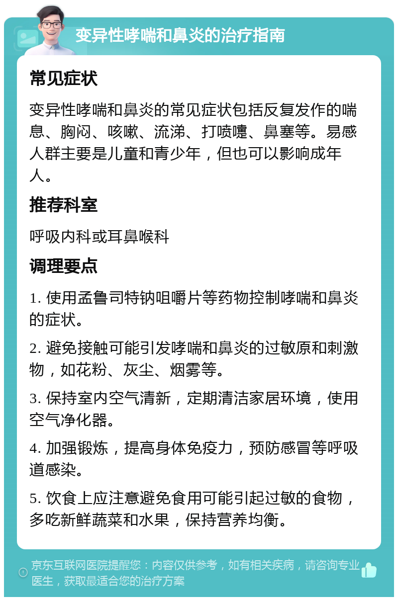 变异性哮喘和鼻炎的治疗指南 常见症状 变异性哮喘和鼻炎的常见症状包括反复发作的喘息、胸闷、咳嗽、流涕、打喷嚏、鼻塞等。易感人群主要是儿童和青少年，但也可以影响成年人。 推荐科室 呼吸内科或耳鼻喉科 调理要点 1. 使用孟鲁司特钠咀嚼片等药物控制哮喘和鼻炎的症状。 2. 避免接触可能引发哮喘和鼻炎的过敏原和刺激物，如花粉、灰尘、烟雾等。 3. 保持室内空气清新，定期清洁家居环境，使用空气净化器。 4. 加强锻炼，提高身体免疫力，预防感冒等呼吸道感染。 5. 饮食上应注意避免食用可能引起过敏的食物，多吃新鲜蔬菜和水果，保持营养均衡。