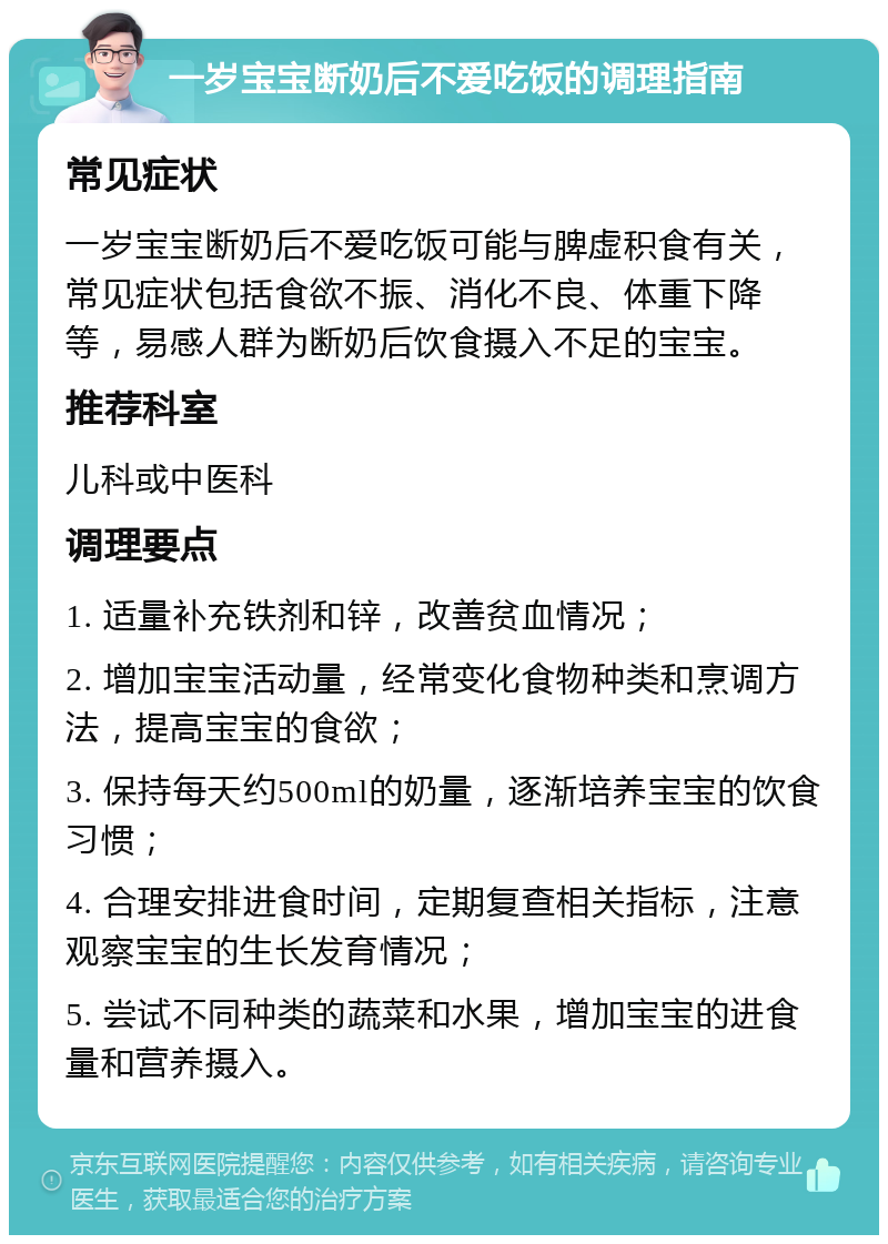 一岁宝宝断奶后不爱吃饭的调理指南 常见症状 一岁宝宝断奶后不爱吃饭可能与脾虚积食有关，常见症状包括食欲不振、消化不良、体重下降等，易感人群为断奶后饮食摄入不足的宝宝。 推荐科室 儿科或中医科 调理要点 1. 适量补充铁剂和锌，改善贫血情况； 2. 增加宝宝活动量，经常变化食物种类和烹调方法，提高宝宝的食欲； 3. 保持每天约500ml的奶量，逐渐培养宝宝的饮食习惯； 4. 合理安排进食时间，定期复查相关指标，注意观察宝宝的生长发育情况； 5. 尝试不同种类的蔬菜和水果，增加宝宝的进食量和营养摄入。