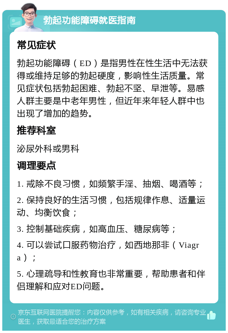 勃起功能障碍就医指南 常见症状 勃起功能障碍（ED）是指男性在性生活中无法获得或维持足够的勃起硬度，影响性生活质量。常见症状包括勃起困难、勃起不坚、早泄等。易感人群主要是中老年男性，但近年来年轻人群中也出现了增加的趋势。 推荐科室 泌尿外科或男科 调理要点 1. 戒除不良习惯，如频繁手淫、抽烟、喝酒等； 2. 保持良好的生活习惯，包括规律作息、适量运动、均衡饮食； 3. 控制基础疾病，如高血压、糖尿病等； 4. 可以尝试口服药物治疗，如西地那非（Viagra）； 5. 心理疏导和性教育也非常重要，帮助患者和伴侣理解和应对ED问题。