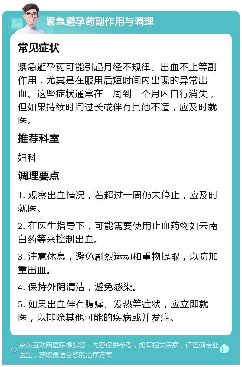 紧急避孕药副作用与调理 常见症状 紧急避孕药可能引起月经不规律、出血不止等副作用，尤其是在服用后短时间内出现的异常出血。这些症状通常在一周到一个月内自行消失，但如果持续时间过长或伴有其他不适，应及时就医。 推荐科室 妇科 调理要点 1. 观察出血情况，若超过一周仍未停止，应及时就医。 2. 在医生指导下，可能需要使用止血药物如云南白药等来控制出血。 3. 注意休息，避免剧烈运动和重物提取，以防加重出血。 4. 保持外阴清洁，避免感染。 5. 如果出血伴有腹痛、发热等症状，应立即就医，以排除其他可能的疾病或并发症。