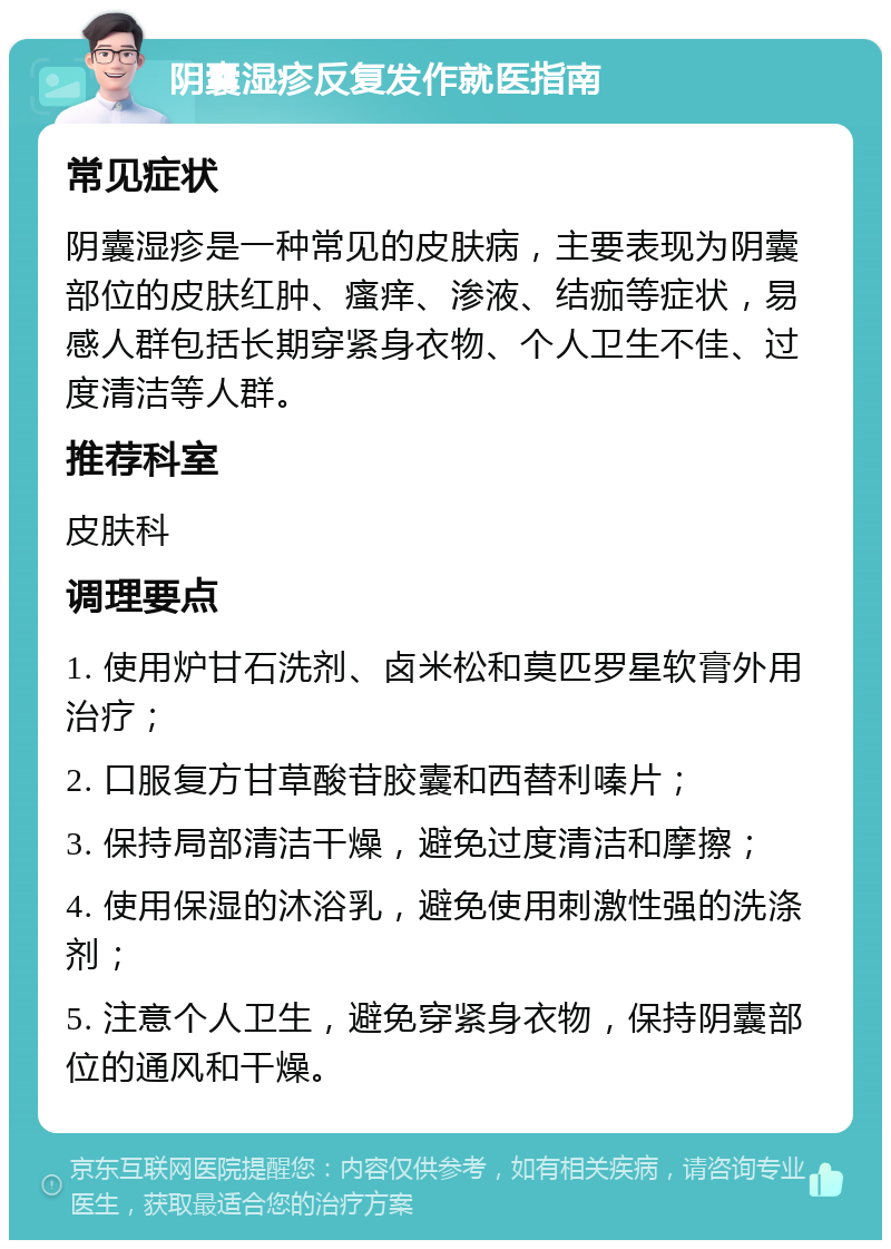 阴囊湿疹反复发作就医指南 常见症状 阴囊湿疹是一种常见的皮肤病，主要表现为阴囊部位的皮肤红肿、瘙痒、渗液、结痂等症状，易感人群包括长期穿紧身衣物、个人卫生不佳、过度清洁等人群。 推荐科室 皮肤科 调理要点 1. 使用炉甘石洗剂、卤米松和莫匹罗星软膏外用治疗； 2. 口服复方甘草酸苷胶囊和西替利嗪片； 3. 保持局部清洁干燥，避免过度清洁和摩擦； 4. 使用保湿的沐浴乳，避免使用刺激性强的洗涤剂； 5. 注意个人卫生，避免穿紧身衣物，保持阴囊部位的通风和干燥。