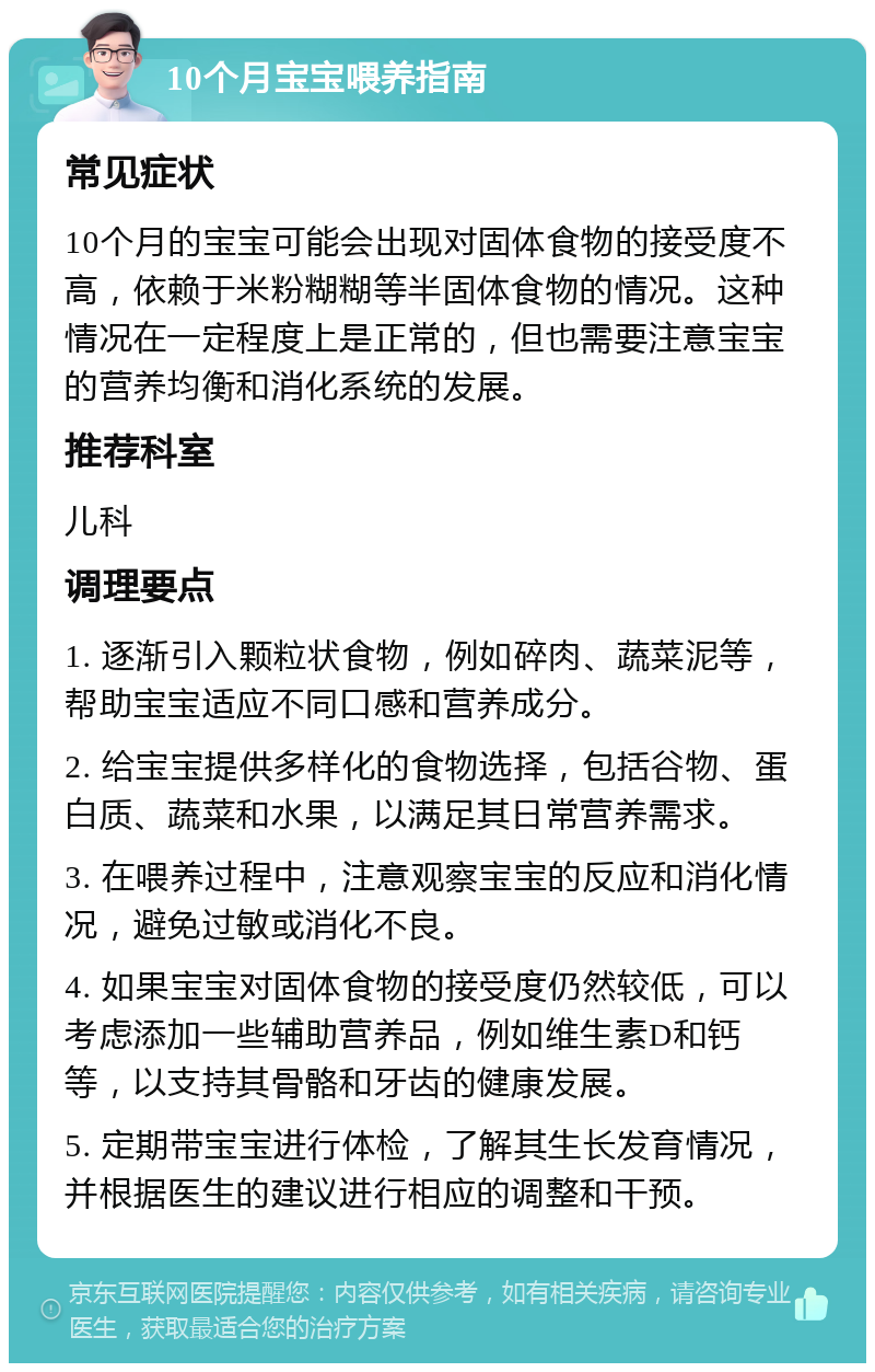 10个月宝宝喂养指南 常见症状 10个月的宝宝可能会出现对固体食物的接受度不高，依赖于米粉糊糊等半固体食物的情况。这种情况在一定程度上是正常的，但也需要注意宝宝的营养均衡和消化系统的发展。 推荐科室 儿科 调理要点 1. 逐渐引入颗粒状食物，例如碎肉、蔬菜泥等，帮助宝宝适应不同口感和营养成分。 2. 给宝宝提供多样化的食物选择，包括谷物、蛋白质、蔬菜和水果，以满足其日常营养需求。 3. 在喂养过程中，注意观察宝宝的反应和消化情况，避免过敏或消化不良。 4. 如果宝宝对固体食物的接受度仍然较低，可以考虑添加一些辅助营养品，例如维生素D和钙等，以支持其骨骼和牙齿的健康发展。 5. 定期带宝宝进行体检，了解其生长发育情况，并根据医生的建议进行相应的调整和干预。