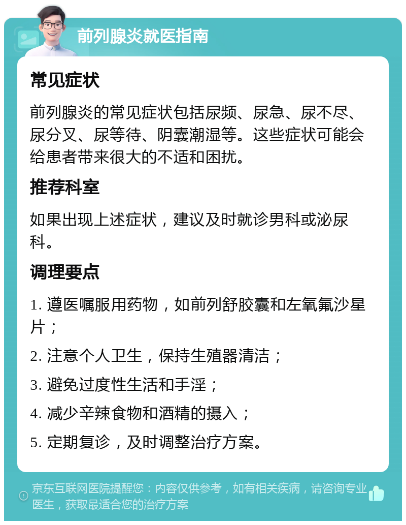 前列腺炎就医指南 常见症状 前列腺炎的常见症状包括尿频、尿急、尿不尽、尿分叉、尿等待、阴囊潮湿等。这些症状可能会给患者带来很大的不适和困扰。 推荐科室 如果出现上述症状，建议及时就诊男科或泌尿科。 调理要点 1. 遵医嘱服用药物，如前列舒胶囊和左氧氟沙星片； 2. 注意个人卫生，保持生殖器清洁； 3. 避免过度性生活和手淫； 4. 减少辛辣食物和酒精的摄入； 5. 定期复诊，及时调整治疗方案。