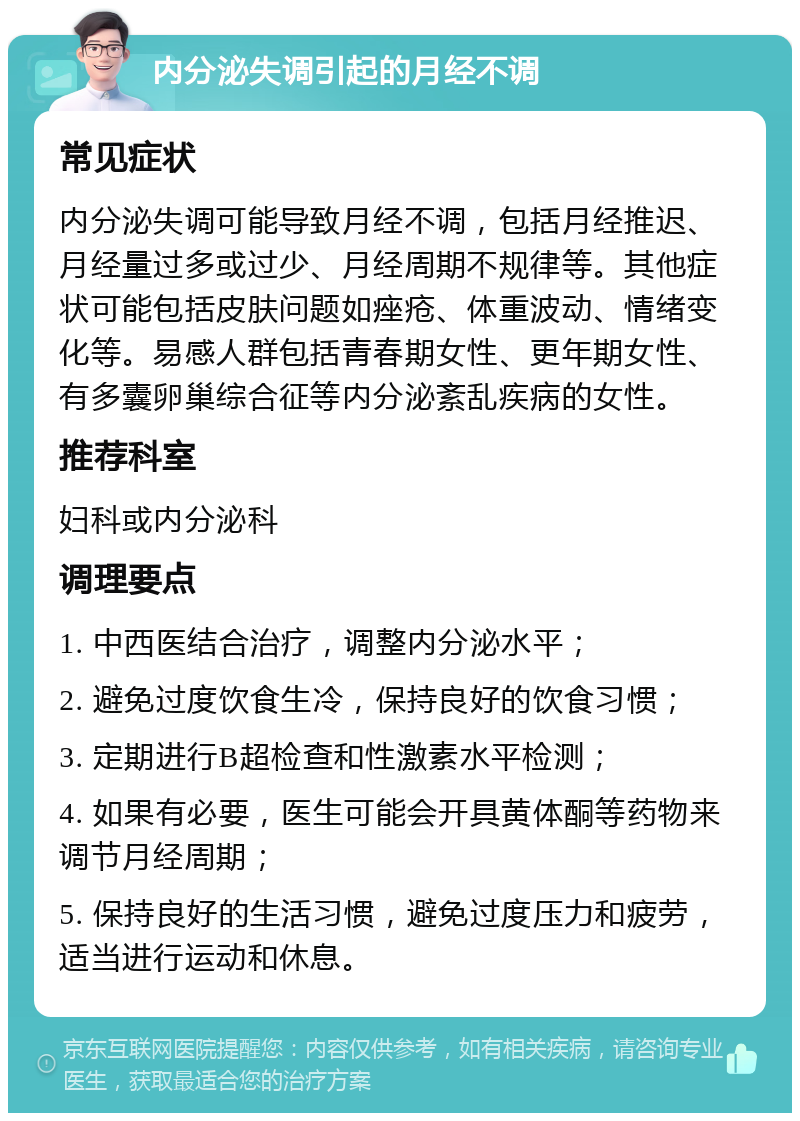 内分泌失调引起的月经不调 常见症状 内分泌失调可能导致月经不调，包括月经推迟、月经量过多或过少、月经周期不规律等。其他症状可能包括皮肤问题如痤疮、体重波动、情绪变化等。易感人群包括青春期女性、更年期女性、有多囊卵巢综合征等内分泌紊乱疾病的女性。 推荐科室 妇科或内分泌科 调理要点 1. 中西医结合治疗，调整内分泌水平； 2. 避免过度饮食生冷，保持良好的饮食习惯； 3. 定期进行B超检查和性激素水平检测； 4. 如果有必要，医生可能会开具黄体酮等药物来调节月经周期； 5. 保持良好的生活习惯，避免过度压力和疲劳，适当进行运动和休息。