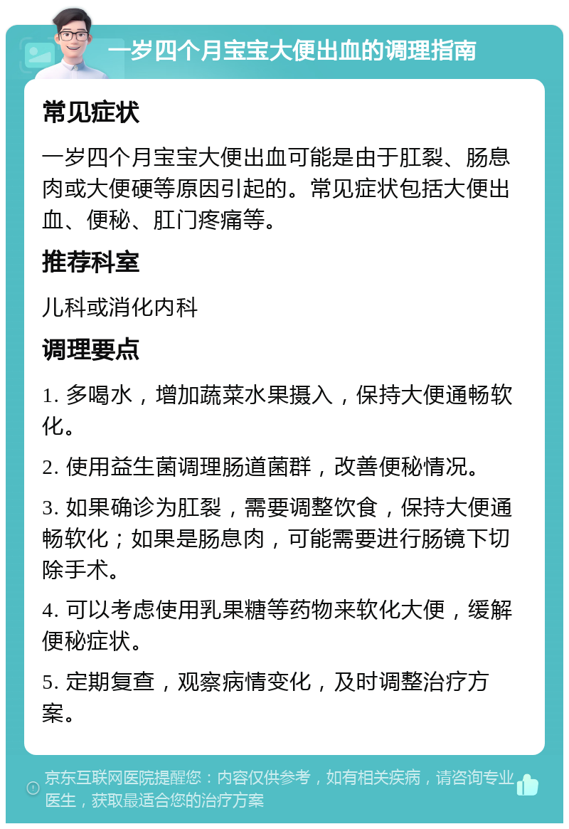 一岁四个月宝宝大便出血的调理指南 常见症状 一岁四个月宝宝大便出血可能是由于肛裂、肠息肉或大便硬等原因引起的。常见症状包括大便出血、便秘、肛门疼痛等。 推荐科室 儿科或消化内科 调理要点 1. 多喝水，增加蔬菜水果摄入，保持大便通畅软化。 2. 使用益生菌调理肠道菌群，改善便秘情况。 3. 如果确诊为肛裂，需要调整饮食，保持大便通畅软化；如果是肠息肉，可能需要进行肠镜下切除手术。 4. 可以考虑使用乳果糖等药物来软化大便，缓解便秘症状。 5. 定期复查，观察病情变化，及时调整治疗方案。