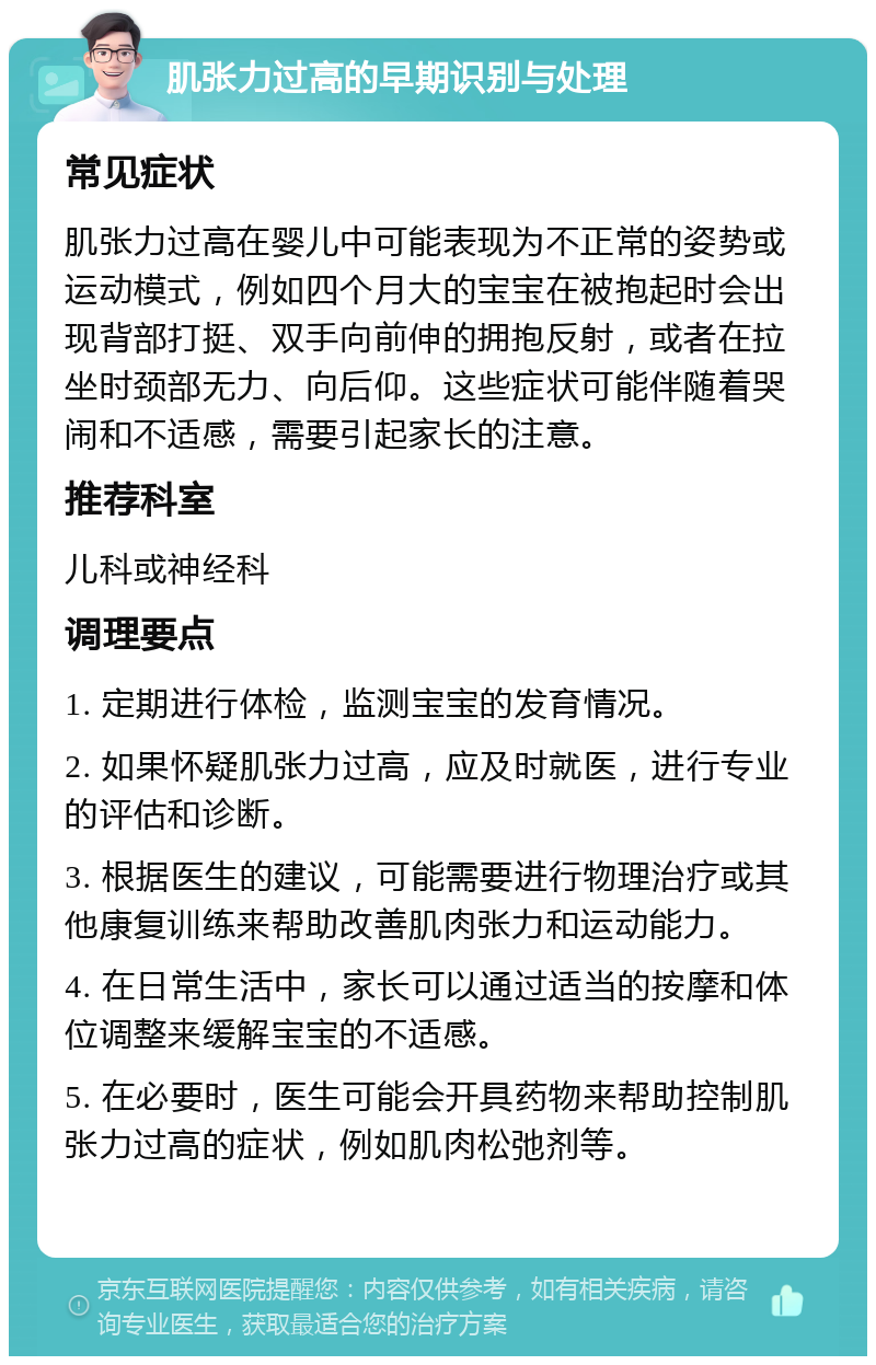 肌张力过高的早期识别与处理 常见症状 肌张力过高在婴儿中可能表现为不正常的姿势或运动模式，例如四个月大的宝宝在被抱起时会出现背部打挺、双手向前伸的拥抱反射，或者在拉坐时颈部无力、向后仰。这些症状可能伴随着哭闹和不适感，需要引起家长的注意。 推荐科室 儿科或神经科 调理要点 1. 定期进行体检，监测宝宝的发育情况。 2. 如果怀疑肌张力过高，应及时就医，进行专业的评估和诊断。 3. 根据医生的建议，可能需要进行物理治疗或其他康复训练来帮助改善肌肉张力和运动能力。 4. 在日常生活中，家长可以通过适当的按摩和体位调整来缓解宝宝的不适感。 5. 在必要时，医生可能会开具药物来帮助控制肌张力过高的症状，例如肌肉松弛剂等。