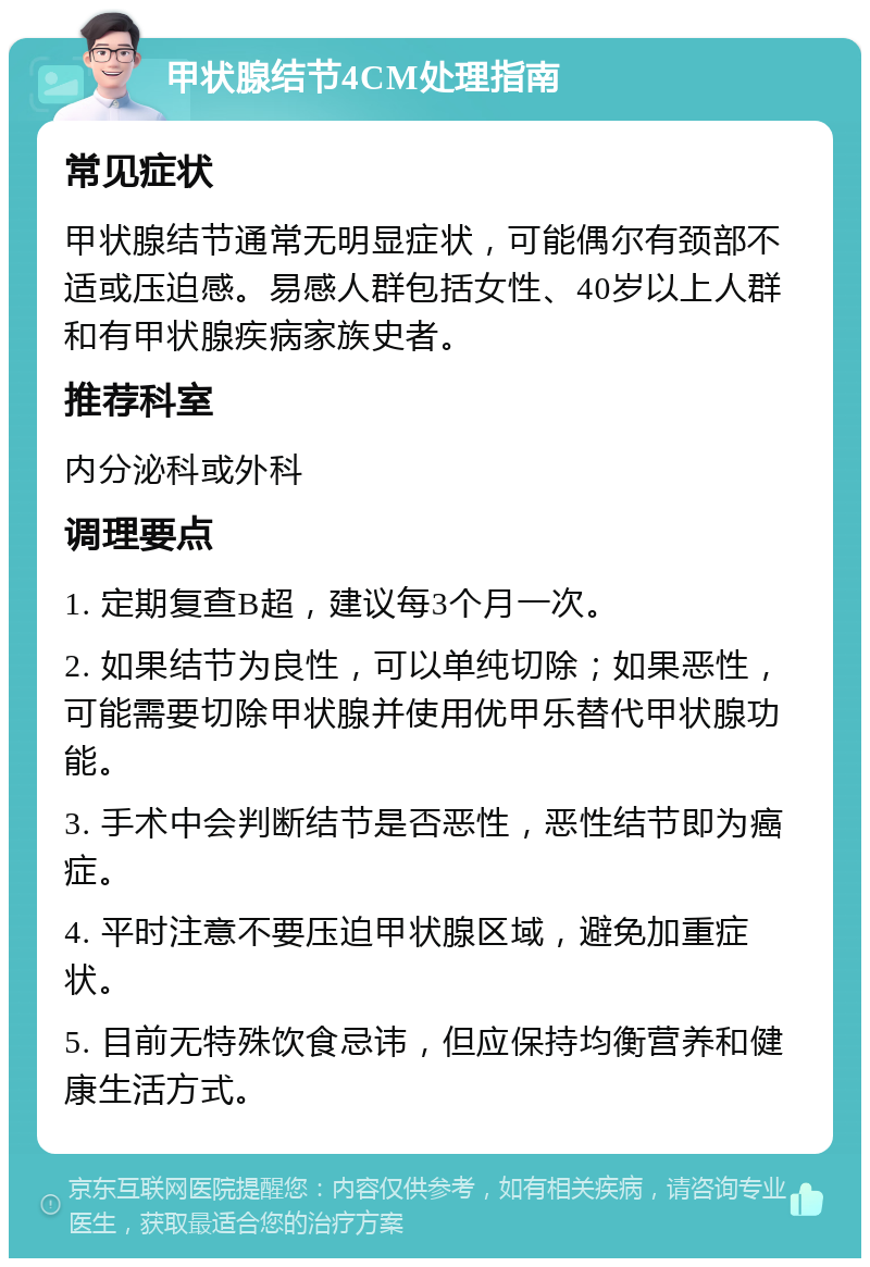 甲状腺结节4CM处理指南 常见症状 甲状腺结节通常无明显症状，可能偶尔有颈部不适或压迫感。易感人群包括女性、40岁以上人群和有甲状腺疾病家族史者。 推荐科室 内分泌科或外科 调理要点 1. 定期复查B超，建议每3个月一次。 2. 如果结节为良性，可以单纯切除；如果恶性，可能需要切除甲状腺并使用优甲乐替代甲状腺功能。 3. 手术中会判断结节是否恶性，恶性结节即为癌症。 4. 平时注意不要压迫甲状腺区域，避免加重症状。 5. 目前无特殊饮食忌讳，但应保持均衡营养和健康生活方式。