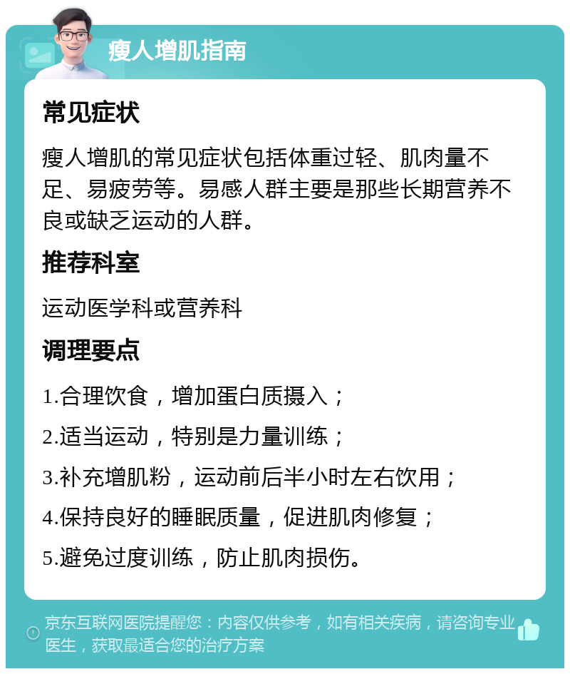 瘦人增肌指南 常见症状 瘦人增肌的常见症状包括体重过轻、肌肉量不足、易疲劳等。易感人群主要是那些长期营养不良或缺乏运动的人群。 推荐科室 运动医学科或营养科 调理要点 1.合理饮食，增加蛋白质摄入； 2.适当运动，特别是力量训练； 3.补充增肌粉，运动前后半小时左右饮用； 4.保持良好的睡眠质量，促进肌肉修复； 5.避免过度训练，防止肌肉损伤。