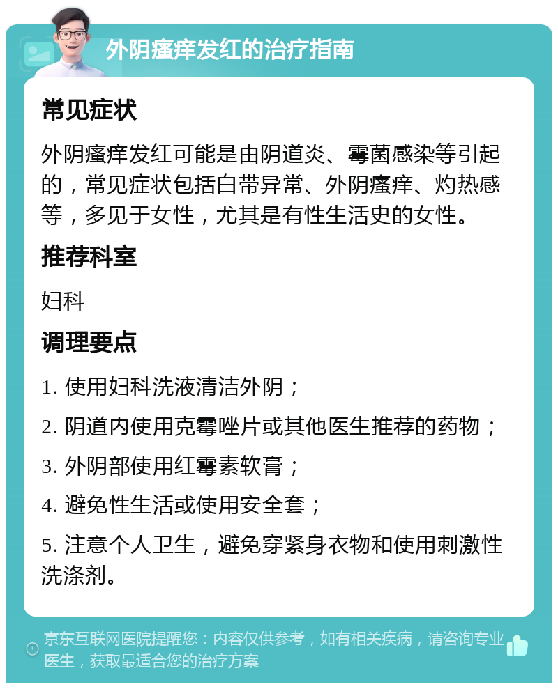 外阴瘙痒发红的治疗指南 常见症状 外阴瘙痒发红可能是由阴道炎、霉菌感染等引起的，常见症状包括白带异常、外阴瘙痒、灼热感等，多见于女性，尤其是有性生活史的女性。 推荐科室 妇科 调理要点 1. 使用妇科洗液清洁外阴； 2. 阴道内使用克霉唑片或其他医生推荐的药物； 3. 外阴部使用红霉素软膏； 4. 避免性生活或使用安全套； 5. 注意个人卫生，避免穿紧身衣物和使用刺激性洗涤剂。