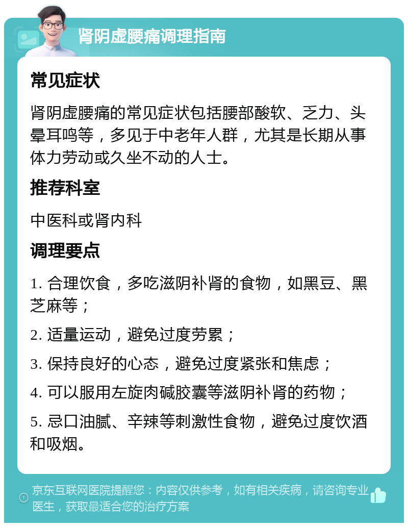 肾阴虚腰痛调理指南 常见症状 肾阴虚腰痛的常见症状包括腰部酸软、乏力、头晕耳鸣等，多见于中老年人群，尤其是长期从事体力劳动或久坐不动的人士。 推荐科室 中医科或肾内科 调理要点 1. 合理饮食，多吃滋阴补肾的食物，如黑豆、黑芝麻等； 2. 适量运动，避免过度劳累； 3. 保持良好的心态，避免过度紧张和焦虑； 4. 可以服用左旋肉碱胶囊等滋阴补肾的药物； 5. 忌口油腻、辛辣等刺激性食物，避免过度饮酒和吸烟。