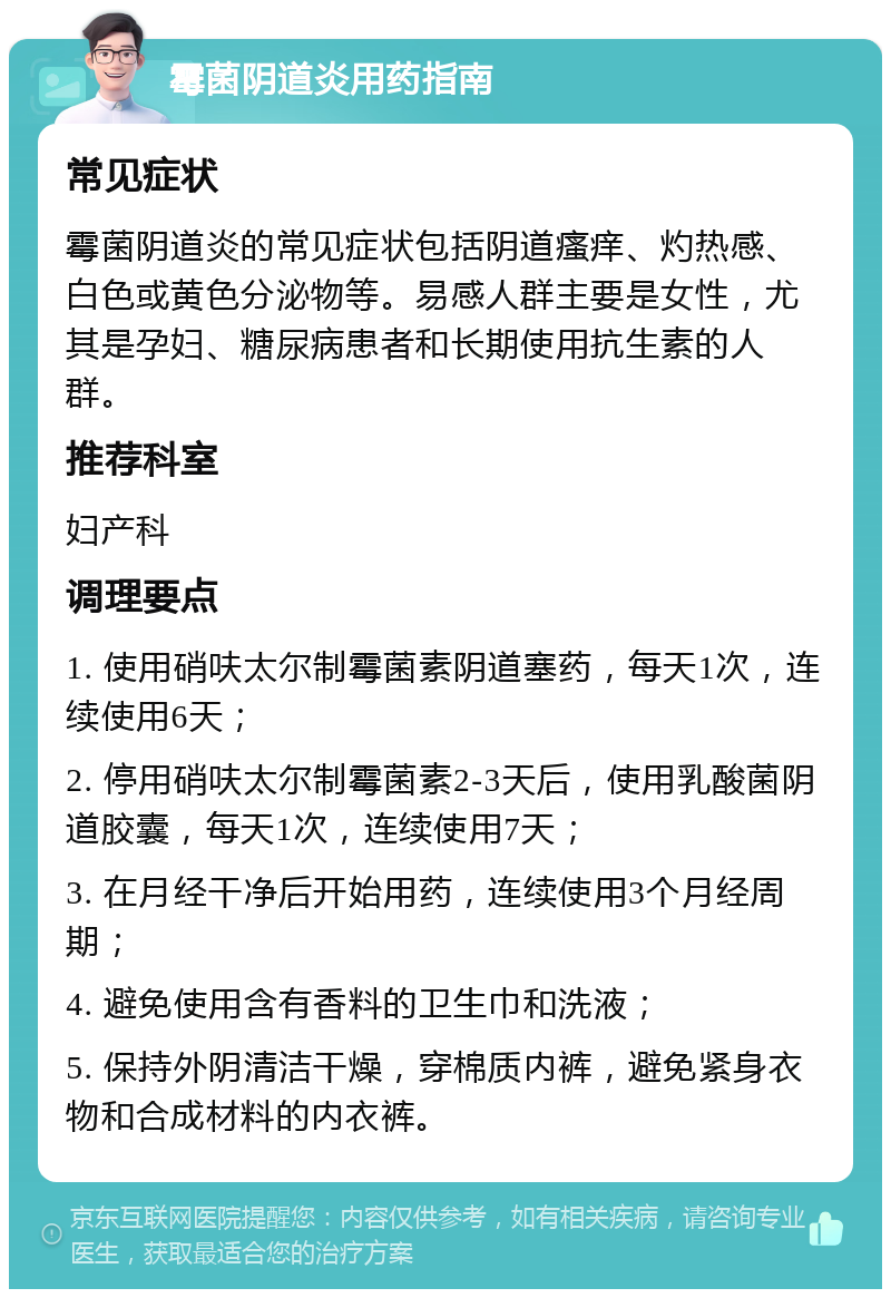 霉菌阴道炎用药指南 常见症状 霉菌阴道炎的常见症状包括阴道瘙痒、灼热感、白色或黄色分泌物等。易感人群主要是女性，尤其是孕妇、糖尿病患者和长期使用抗生素的人群。 推荐科室 妇产科 调理要点 1. 使用硝呋太尔制霉菌素阴道塞药，每天1次，连续使用6天； 2. 停用硝呋太尔制霉菌素2-3天后，使用乳酸菌阴道胶囊，每天1次，连续使用7天； 3. 在月经干净后开始用药，连续使用3个月经周期； 4. 避免使用含有香料的卫生巾和洗液； 5. 保持外阴清洁干燥，穿棉质内裤，避免紧身衣物和合成材料的内衣裤。