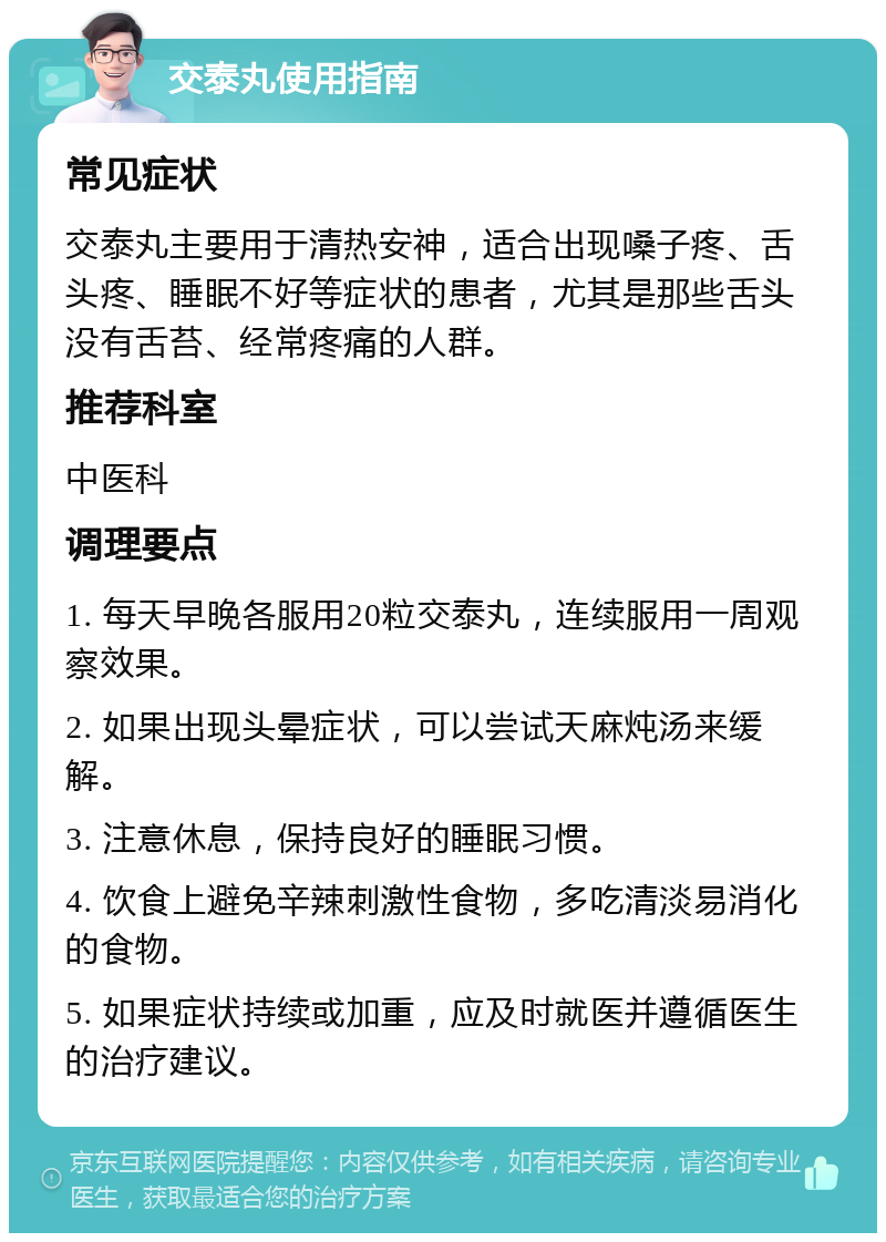 交泰丸使用指南 常见症状 交泰丸主要用于清热安神，适合出现嗓子疼、舌头疼、睡眠不好等症状的患者，尤其是那些舌头没有舌苔、经常疼痛的人群。 推荐科室 中医科 调理要点 1. 每天早晚各服用20粒交泰丸，连续服用一周观察效果。 2. 如果出现头晕症状，可以尝试天麻炖汤来缓解。 3. 注意休息，保持良好的睡眠习惯。 4. 饮食上避免辛辣刺激性食物，多吃清淡易消化的食物。 5. 如果症状持续或加重，应及时就医并遵循医生的治疗建议。