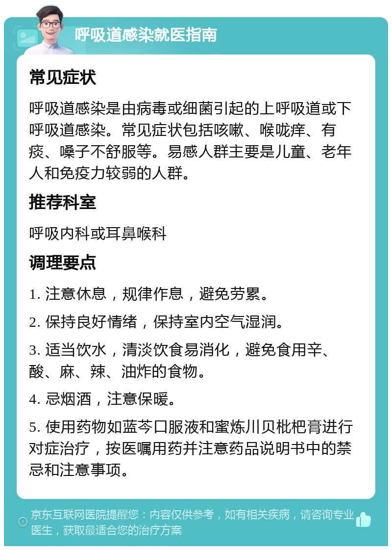 呼吸道感染就医指南 常见症状 呼吸道感染是由病毒或细菌引起的上呼吸道或下呼吸道感染。常见症状包括咳嗽、喉咙痒、有痰、嗓子不舒服等。易感人群主要是儿童、老年人和免疫力较弱的人群。 推荐科室 呼吸内科或耳鼻喉科 调理要点 1. 注意休息，规律作息，避免劳累。 2. 保持良好情绪，保持室内空气湿润。 3. 适当饮水，清淡饮食易消化，避免食用辛、酸、麻、辣、油炸的食物。 4. 忌烟酒，注意保暖。 5. 使用药物如蓝芩口服液和蜜炼川贝枇杷膏进行对症治疗，按医嘱用药并注意药品说明书中的禁忌和注意事项。