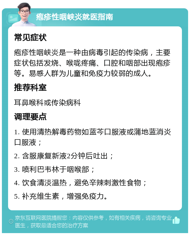 疱疹性咽峡炎就医指南 常见症状 疱疹性咽峡炎是一种由病毒引起的传染病，主要症状包括发烧、喉咙疼痛、口腔和咽部出现疱疹等。易感人群为儿童和免疫力较弱的成人。 推荐科室 耳鼻喉科或传染病科 调理要点 1. 使用清热解毒药物如蓝芩口服液或蒲地蓝消炎口服液； 2. 含服康复新液2分钟后吐出； 3. 喷利巴韦林于咽喉部； 4. 饮食清淡温热，避免辛辣刺激性食物； 5. 补充维生素，增强免疫力。