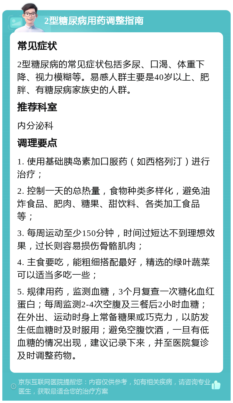 2型糖尿病用药调整指南 常见症状 2型糖尿病的常见症状包括多尿、口渴、体重下降、视力模糊等。易感人群主要是40岁以上、肥胖、有糖尿病家族史的人群。 推荐科室 内分泌科 调理要点 1. 使用基础胰岛素加口服药（如西格列汀）进行治疗； 2. 控制一天的总热量，食物种类多样化，避免油炸食品、肥肉、糖果、甜饮料、各类加工食品等； 3. 每周运动至少150分钟，时间过短达不到理想效果，过长则容易损伤骨骼肌肉； 4. 主食要吃，能粗细搭配最好，精选的绿叶蔬菜可以适当多吃一些； 5. 规律用药，监测血糖，3个月复查一次糖化血红蛋白；每周监测2-4次空腹及三餐后2小时血糖；在外出、运动时身上常备糖果或巧克力，以防发生低血糖时及时服用；避免空腹饮酒，一旦有低血糖的情况出现，建议记录下来，并至医院复诊及时调整药物。