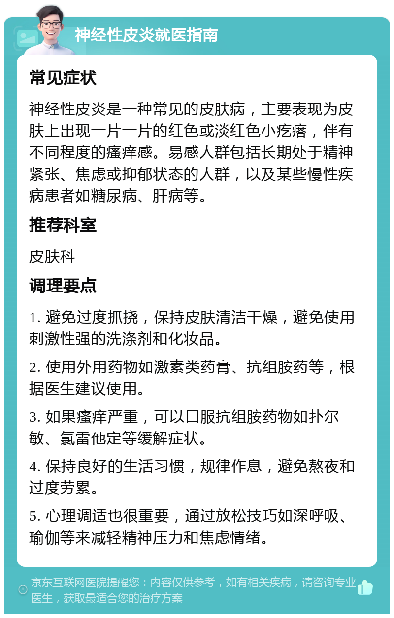 神经性皮炎就医指南 常见症状 神经性皮炎是一种常见的皮肤病，主要表现为皮肤上出现一片一片的红色或淡红色小疙瘩，伴有不同程度的瘙痒感。易感人群包括长期处于精神紧张、焦虑或抑郁状态的人群，以及某些慢性疾病患者如糖尿病、肝病等。 推荐科室 皮肤科 调理要点 1. 避免过度抓挠，保持皮肤清洁干燥，避免使用刺激性强的洗涤剂和化妆品。 2. 使用外用药物如激素类药膏、抗组胺药等，根据医生建议使用。 3. 如果瘙痒严重，可以口服抗组胺药物如扑尔敏、氯雷他定等缓解症状。 4. 保持良好的生活习惯，规律作息，避免熬夜和过度劳累。 5. 心理调适也很重要，通过放松技巧如深呼吸、瑜伽等来减轻精神压力和焦虑情绪。