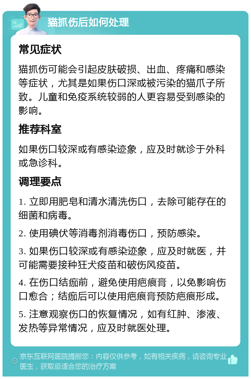 猫抓伤后如何处理 常见症状 猫抓伤可能会引起皮肤破损、出血、疼痛和感染等症状，尤其是如果伤口深或被污染的猫爪子所致。儿童和免疫系统较弱的人更容易受到感染的影响。 推荐科室 如果伤口较深或有感染迹象，应及时就诊于外科或急诊科。 调理要点 1. 立即用肥皂和清水清洗伤口，去除可能存在的细菌和病毒。 2. 使用碘伏等消毒剂消毒伤口，预防感染。 3. 如果伤口较深或有感染迹象，应及时就医，并可能需要接种狂犬疫苗和破伤风疫苗。 4. 在伤口结痂前，避免使用疤痕膏，以免影响伤口愈合；结痂后可以使用疤痕膏预防疤痕形成。 5. 注意观察伤口的恢复情况，如有红肿、渗液、发热等异常情况，应及时就医处理。