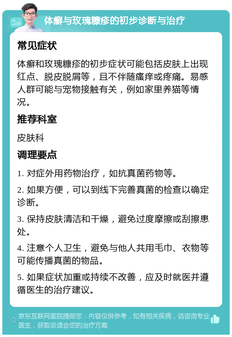 体癣与玫瑰糠疹的初步诊断与治疗 常见症状 体癣和玫瑰糠疹的初步症状可能包括皮肤上出现红点、脱皮脱屑等，且不伴随瘙痒或疼痛。易感人群可能与宠物接触有关，例如家里养猫等情况。 推荐科室 皮肤科 调理要点 1. 对症外用药物治疗，如抗真菌药物等。 2. 如果方便，可以到线下完善真菌的检查以确定诊断。 3. 保持皮肤清洁和干燥，避免过度摩擦或刮擦患处。 4. 注意个人卫生，避免与他人共用毛巾、衣物等可能传播真菌的物品。 5. 如果症状加重或持续不改善，应及时就医并遵循医生的治疗建议。