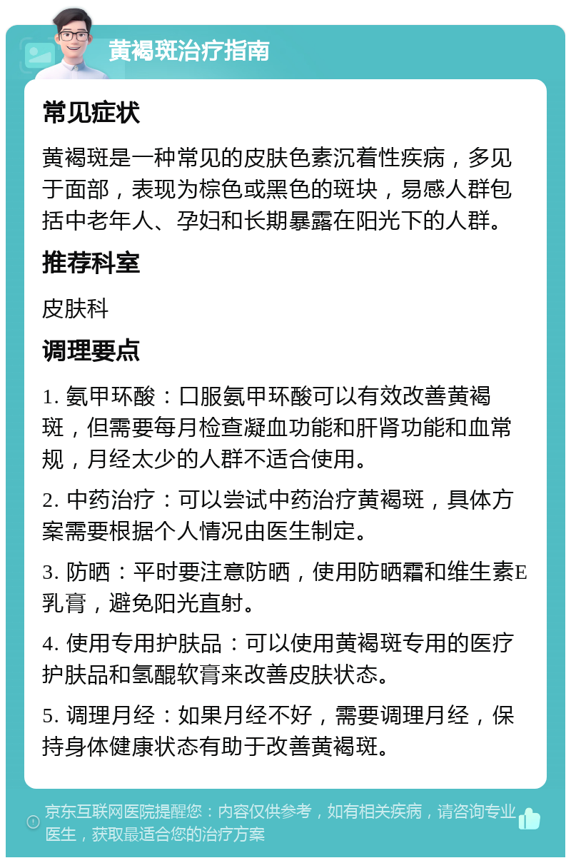 黄褐斑治疗指南 常见症状 黄褐斑是一种常见的皮肤色素沉着性疾病，多见于面部，表现为棕色或黑色的斑块，易感人群包括中老年人、孕妇和长期暴露在阳光下的人群。 推荐科室 皮肤科 调理要点 1. 氨甲环酸：口服氨甲环酸可以有效改善黄褐斑，但需要每月检查凝血功能和肝肾功能和血常规，月经太少的人群不适合使用。 2. 中药治疗：可以尝试中药治疗黄褐斑，具体方案需要根据个人情况由医生制定。 3. 防晒：平时要注意防晒，使用防晒霜和维生素E乳膏，避免阳光直射。 4. 使用专用护肤品：可以使用黄褐斑专用的医疗护肤品和氢醌软膏来改善皮肤状态。 5. 调理月经：如果月经不好，需要调理月经，保持身体健康状态有助于改善黄褐斑。